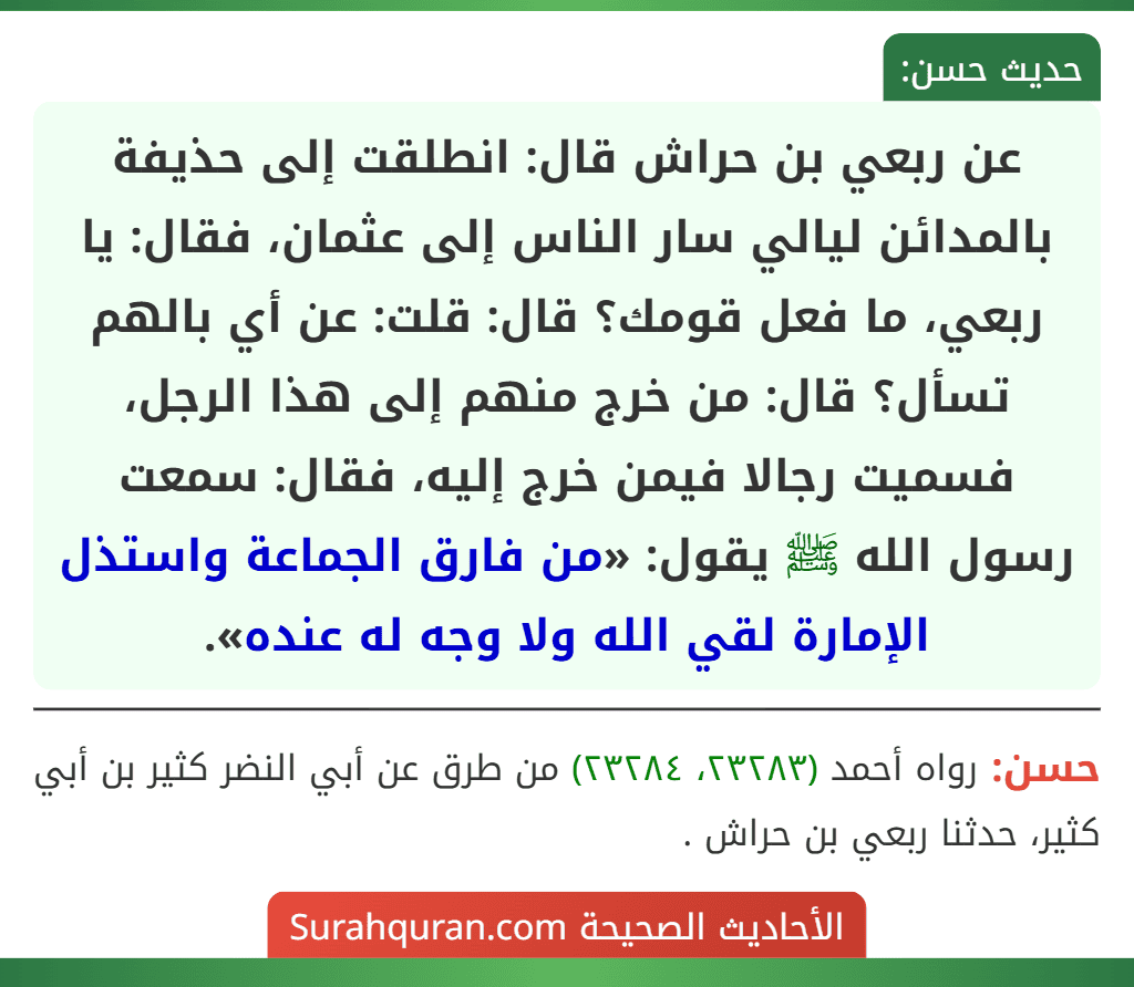 عن ربعي بن حراش قال: انطلقت إلى حذيفة بالمدائن ليالي سار الناس إلى عثمان، فقال: يا ربعي، ما فعل قومك؟ قال: قلت: عن أي بالهم تسأل؟ قال: من خرج منهم إلى هذا الرجل، فسميت رجالا فيمن خرج إليه، فقال: سمعت رسول الله ﷺ يقول: «من فارق الجماعة واستذل الإمارة لقي الله ولا وجه له عنده».