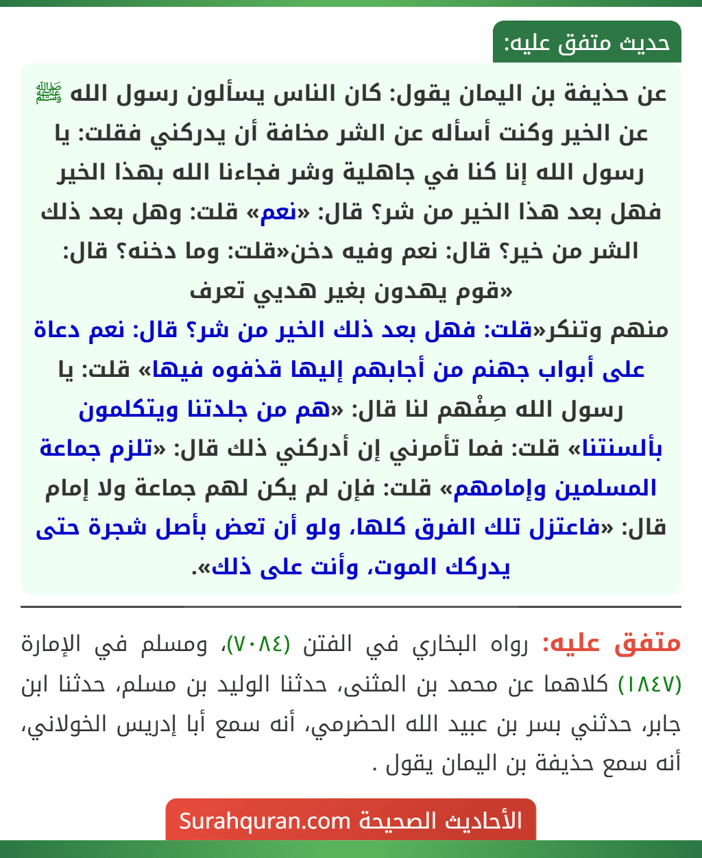 عن حذيفة بن اليمان يقول: كان الناس يسألون رسول الله ﷺ عن الخير وكنت أسأله عن الشر مخافة أن يدركني فقلت: يا رسول الله إنا كنا في جاهلية وشر فجاءنا الله بهذا الخير فهل بعد هذا الخير من شر؟ قال: «نعم» قلت: وهل بعد ذلك الشر من خير؟ قال: نعم وفيه دخن«قلت: وما دخنه؟ قال: «قوم يهدون بغير هديي تعرف
منهم وتنكر«قلت: فهل بعد ذلك الخير من شر؟ قال: نعم دعاة على أبواب جهنم من أجابهم إليها قذفوه فيها» قلت: يا رسول الله صِفْهم لنا قال: «هم من جلدتنا ويتكلمون بألسنتنا» قلت: فما تأمرني إن أدركني ذلك قال: «تلزم جماعة المسلمين وإمامهم» قلت: فإن لم يكن لهم جماعة ولا إمام قال: «فاعتزل تلك الفرق كلها، ولو أن تعض بأصل شجرة حتى يدركك الموت، وأنت على ذلك».