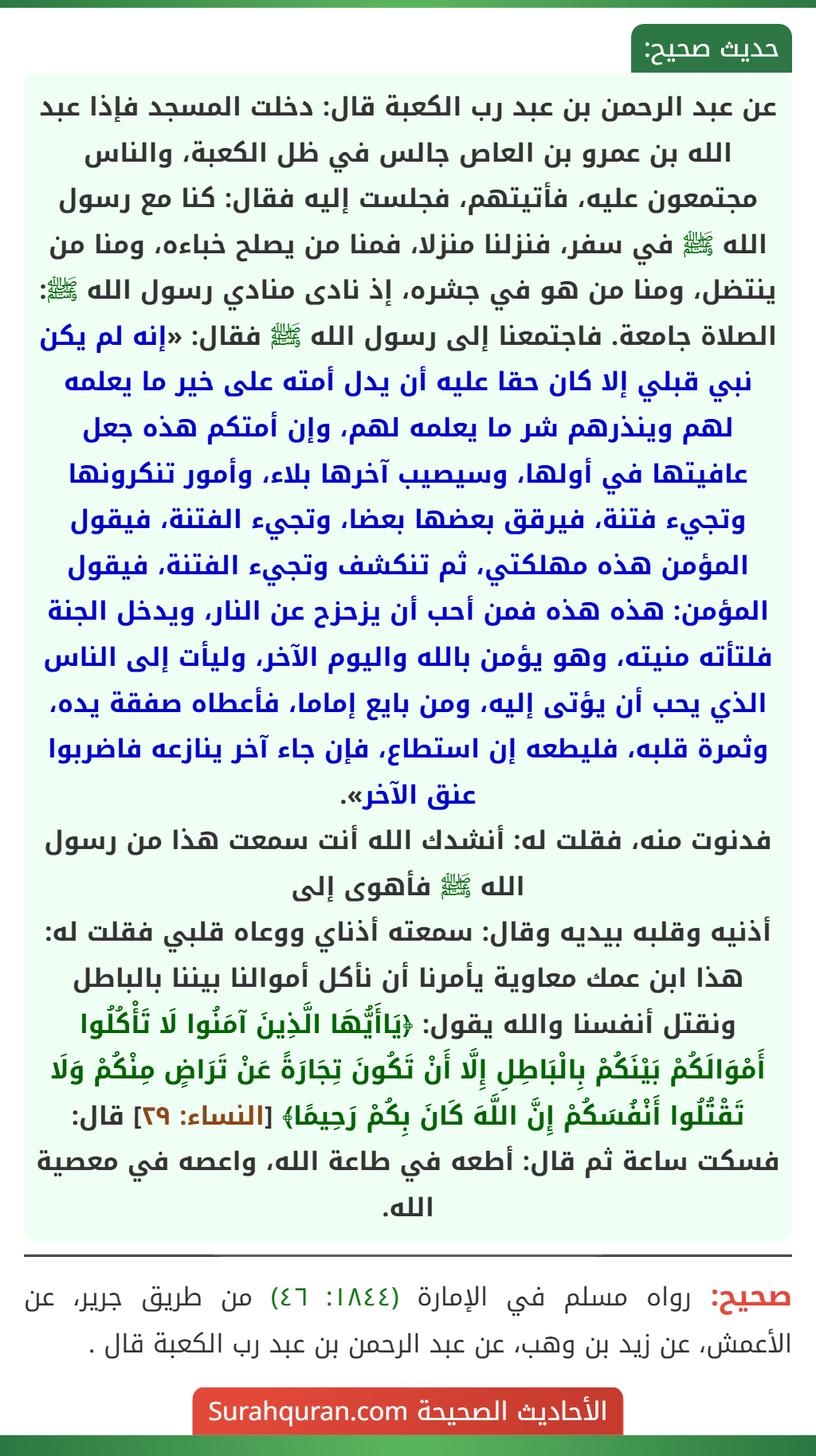 عن عبد الرحمن بن عبد رب الكعبة قال: دخلت المسجد فإذا عبد الله بن عمرو بن العاص جالس في ظل الكعبة، والناس مجتمعون عليه، فأتيتهم، فجلست إليه فقال: كنا مع رسول الله ﷺ في سفر، فنزلنا منزلا، فمنا من يصلح خباءه، ومنا من ينتضل، ومنا من هو في جشره، إذ نادى منادي رسول الله ﷺ: الصلاة جامعة. فاجتمعنا إلى رسول الله ﷺ فقال: «إنه لم يكن نبي قبلي إلا كان حقا عليه أن يدل أمته على خير ما يعلمه لهم وينذرهم شر ما يعلمه لهم، وإن أمتكم هذه جعل عافيتها في أولها، وسيصيب آخرها بلاء، وأمور تنكرونها وتجيء فتنة، فيرقق بعضها بعضا، وتجيء الفتنة، فيقول المؤمن هذه مهلكتي، ثم تنكشف وتجيء الفتنة، فيقول المؤمن: هذه هذه فمن أحب أن يزحزح عن النار، ويدخل الجنة فلتأته منيته، وهو يؤمن بالله واليوم الآخر، وليأت إلى الناس الذي يحب أن يؤتى إليه، ومن بايع إماما، فأعطاه صفقة يده، وثمرة قلبه، فليطعه إن استطاع، فإن جاء آخر ينازعه فاضربوا عنق الآخر».
فدنوت منه، فقلت له: أنشدك الله أنت سمعت هذا من رسول الله ﷺ فأهوى إلى
أذنيه وقلبه بيديه وقال: سمعته أذناي ووعاه قلبي فقلت له: هذا ابن عمك معاوية يأمرنا أن نأكل أموالنا بيننا بالباطل ونقتل أنفسنا والله يقول: ﴿يَاأَيُّهَا الَّذِينَ آمَنُوا لَا تَأْكُلُوا أَمْوَالَكُمْ بَيْنَكُمْ بِالْبَاطِلِ إِلَّا أَنْ تَكُونَ تِجَارَةً عَنْ تَرَاضٍ مِنْكُمْ وَلَا تَقْتُلُوا أَنْفُسَكُمْ إِنَّ اللَّهَ كَانَ بِكُمْ رَحِيمًا﴾ [النساء: ٢٩] قال: فسكت ساعة ثم قال: أطعه في طاعة الله، واعصه في معصية الله.