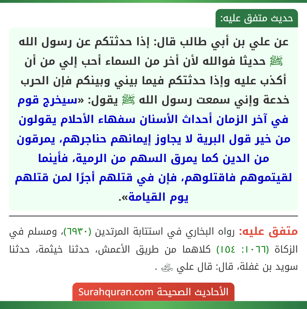 عن علي بن أبي طالب قال: إذا حدثتكم عن رسول الله ﷺ حديثا فوالله لأن أخر من السماء أحب إلي من أن أكذب عليه وإذا حدثتكم فيما بيني وبينكم فإن الحرب خدعة وإني سمعت رسول الله ﷺ يقول: «سيخرج قوم في آخر الزمان أحداث الأسنان سفهاء الأحلام يقولون من خير قول البرية لا يجاوز إيمانهم حناجرهم، يمرقون من الدين كما يمرق السهم من الرمية، فأينما لقيتموهم فاقتلوهم، فإن في قتلهم أجرًا لمن قتلهم يوم القيامة». عن علي بن أبي طالب قال: إذا حدثتكم عن رسول الله ﷺ حديثا فوالله لأن أخر من السماء أحب إلي من أن أكذب عليه وإذا حدثتكم فيما بيني وبينكم فإن الحرب خدعة وإني سمعت رسول الله ﷺ يقول: «سيخرج قوم في آخر الزمان أحداث الأسنان سفهاء الأحلام يقولون من خير قول البرية لا يجاوز إيمانهم حناجرهم، يمرقون من الدين كما يمرق السهم من الرمية، فأينما لقيتموهم فاقتلوهم، فإن في قتلهم أجرًا لمن قتلهم يوم القيامة».
