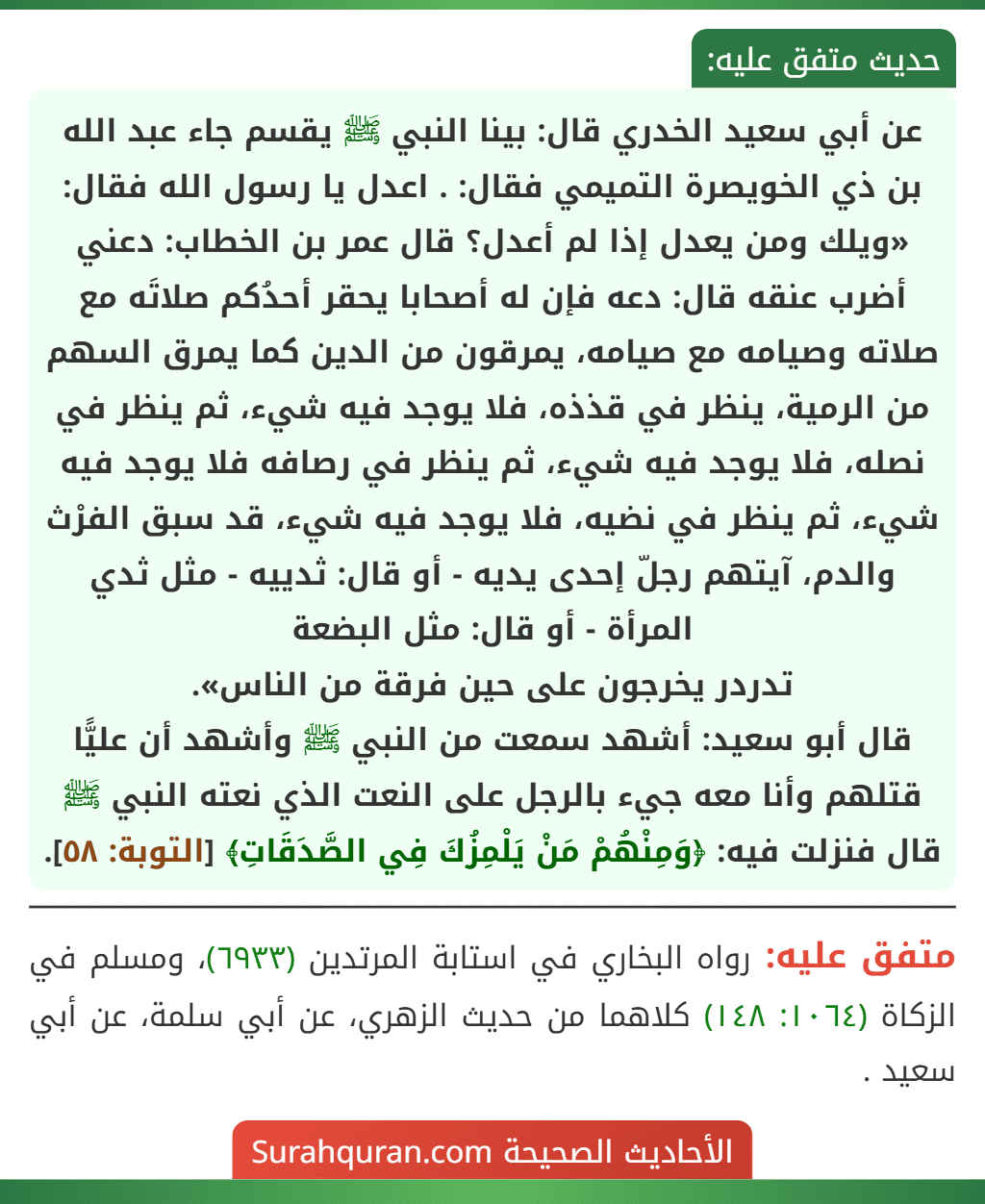 عن أبي سعيد الخدري قال: بينا النبي ﷺ يقسم جاء عبد الله بن ذي الخويصرة التميمي فقال: . اعدل يا رسول الله فقال: «ويلك ومن يعدل إذا لم أعدل؟ قال عمر بن الخطاب: دعني أضرب عنقه قال: دعه فإن له أصحابا يحقر أحدُكم صلاتَه مع صلاته وصيامه مع صيامه، يمرقون من الدين كما يمرق السهم من الرمية، ينظر في قذذه، فلا يوجد فيه شيء، ثم ينظر في نصله، فلا يوجد فيه شيء، ثم ينظر في رصافه فلا يوجد فيه شيء، ثم ينظر في نضيه، فلا يوجد فيه شيء، قد سبق الفرْث والدم، آيتهم رجلّ إحدى يديه - أو قال: ثدييه - مثل ثدي المرأة - أو قال: مثل البضعة
تدردر يخرجون على حين فرقة من الناس».
قال أبو سعيد: أشهد سمعت من النبي ﷺ وأشهد أن عليًّا قتلهم وأنا معه جيء بالرجل على النعت الذي نعته النبي ﷺ قال فنزلت فيه: ﴿وَمِنْهُمْ مَنْ يَلْمِزُكَ فِي الصَّدَقَاتِ﴾ [التوبة: ٥٨].