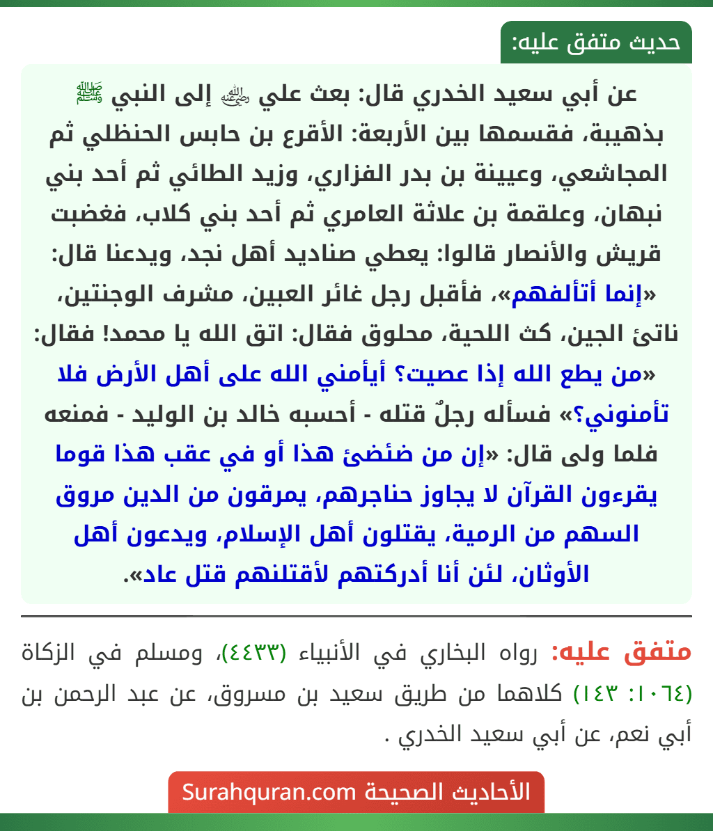عن أبي سعيد الخدري قال: بعث علي ﵁ إلى النبي ﷺ بذهيبة، فقسمها بين الأربعة: الأقرع بن حابس الحنظلي ثم المجاشعي، وعيينة بن بدر الفزاري، وزيد الطائي ثم أحد بني نبهان، وعلقمة بن علاثة العامري ثم أحد بني كلاب، فغضبت قريش والأنصار قالوا: يعطي صناديد أهل نجد، ويدعنا قال: «إنما أتألفهم»، فأقبل رجل غائر العبين، مشرف الوجنتين، ناتئ الجين، كث اللحية، محلوق فقال: اتق الله يا محمد! فقال: «من يطع الله إذا عصيت؟ أيأمني الله على أهل الأرض فلا تأمنوني؟» فسأله رجلٌ قتله - أحسبه خالد بن الوليد - فمنعه فلما ولى قال: «إن من ضئضئ هذا أو في عقب هذا قوما يقرءون القرآن لا يجاوز حناجرهم، يمرقون من الدين مروق السهم من الرمية، يقتلون أهل الإسلام، ويدعون أهل الأوثان، لئن أنا أدركتهم لأقتلنهم قتل عاد».