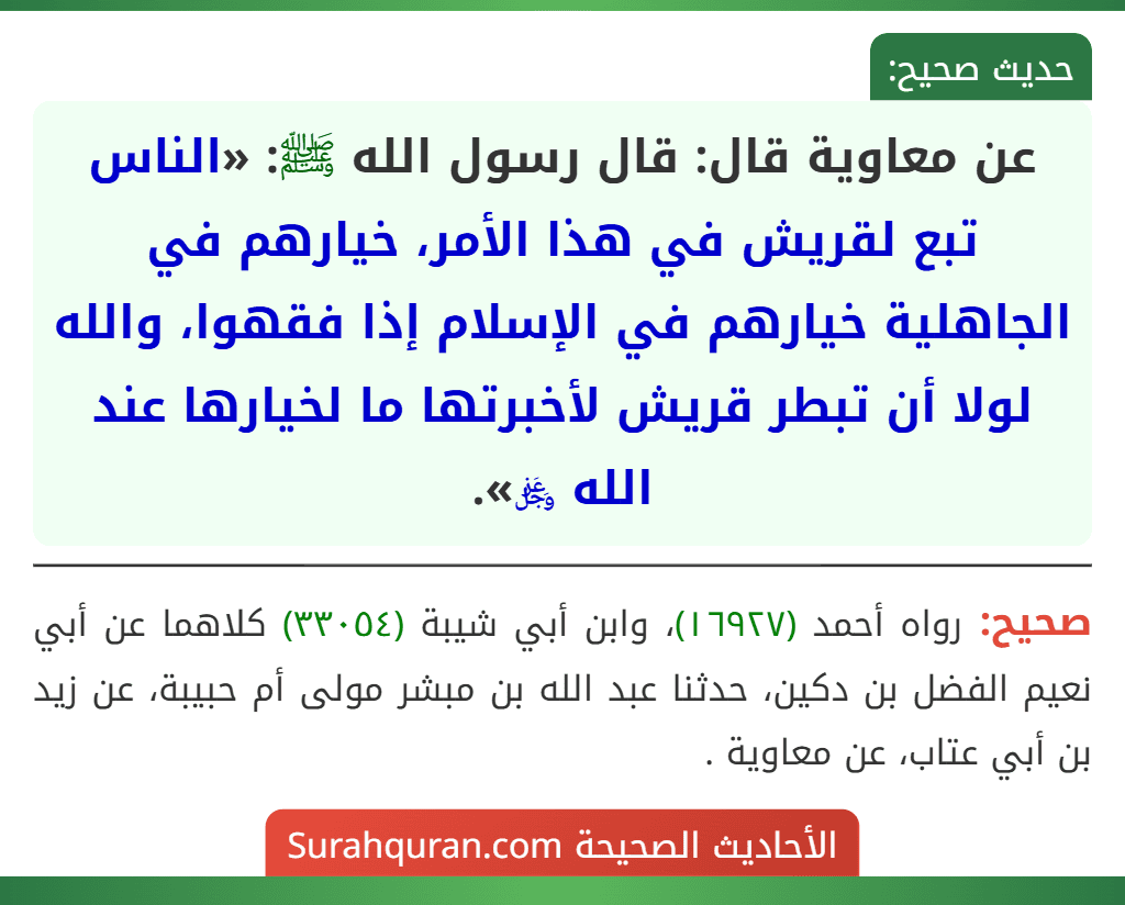عن معاوية قال: قال رسول الله ﷺ: «الناس تبع لقريش في هذا الأمر، خيارهم في الجاهلية خيارهم في الإسلام إذا فقهوا، والله لولا أن تبطر قريش لأخبرتها ما لخيارها عند الله ﷿». عن معاوية قال: قال رسول الله ﷺ: «الناس تبع لقريش في هذا الأمر، خيارهم في الجاهلية خيارهم في الإسلام إذا فقهوا، والله لولا أن تبطر قريش لأخبرتها ما لخيارها عند الله ﷿».