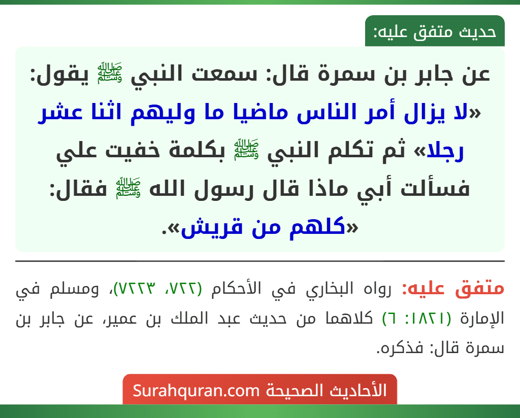 عن جابر بن سمرة قال: سمعت النبي ﷺ يقول: «لا يزال أمر الناس ماضيا ما وليهم اثنا عشر رجلا» ثم تكلم النبي ﷺ بكلمة خفيت علي فسألت أبي ماذا قال رسول الله ﷺ فقال: «كلهم من قريش».