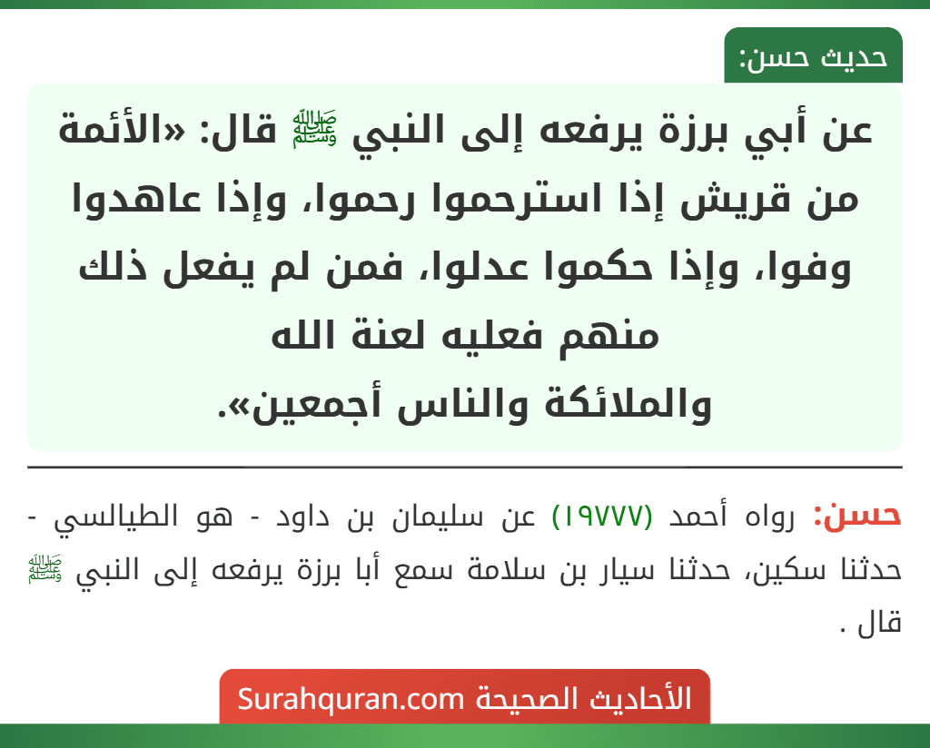 عن أبي برزة يرفعه إلى النبي ﷺ قال: «الأئمة من قريش إذا استرحموا رحموا، وإذا عاهدوا وفوا، وإذا حكموا عدلوا، فمن لم يفعل ذلك منهم فعليه لعنة الله
والملائكة والناس أجمعين». عن أبي برزة يرفعه إلى النبي ﷺ قال: «الأئمة من قريش إذا استرحموا رحموا، وإذا عاهدوا وفوا، وإذا حكموا عدلوا، فمن لم يفعل ذلك منهم فعليه لعنة الله
والملائكة والناس أجمعين».