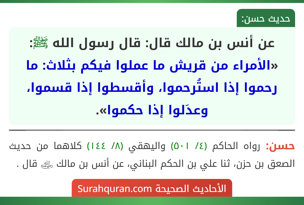 عن أنس بن مالك قال: قال رسول الله ﷺ: «الأمراء من قريش ما عملوا فيكم بثلاث: ما رحموا إذا استُرحموا، وأقسطوا إذا قسموا، وعدَلوا إذا حكموا». عن أنس بن مالك قال: قال رسول الله ﷺ: «الأمراء من قريش ما عملوا فيكم بثلاث: ما رحموا إذا استُرحموا، وأقسطوا إذا قسموا، وعدَلوا إذا حكموا».
