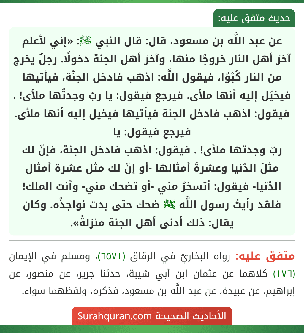 عن عبد اللَّه بن مسعود، قال: قال النبي ﷺ: «إني لأعلم آخرَ أهل النار خروجًا منها، وآخرَ أهل الجنة دخولًا. رجلٌ يخرج من النار كُبْوًا، فيقول اللَّه: اذهب فادخل الجنّة، فيأتيها فيخيّل إليه أنها ملأى. فيرجع فيقول: يا ربّ وجدتُها ملأى! . فيقول: اذهب فادخل الجنة فيأتيها فيخيل إليه أنها ملأى. فيرجع فيقول: يا
ربّ وجدتها ملأى! . فيقول: اذهب فادخل الجنة، فإنّ لك مثلَ الدّنيا وعشرةَ أمثالها -أو إنّ لك مثل عشرة أمثال الدّنيا- فيقول: أتسخرُ مني -أو تضحك مني- وأنت الملك! فلقد رأيتُ رسول اللَّه ﷺ ضحك حتى بدت نواجذُه. وكان يقال: ذلك أدنى أهل الجنة منزلةً».