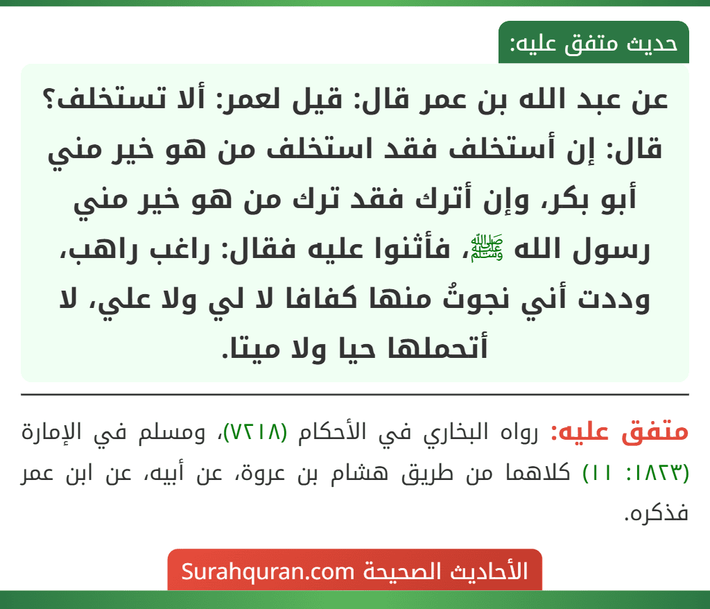 عن عبد الله بن عمر قال: قيل لعمر: ألا تستخلف؟ قال: إن أستخلف فقد استخلف من هو خير مني أبو بكر، وإن أترك فقد ترك من هو خير مني رسول الله ﷺ، فأثنوا عليه فقال: راغب راهب، وددت أني نجوتُ منها كفافا لا لي ولا علي، لا أتحملها حيا ولا ميتا.