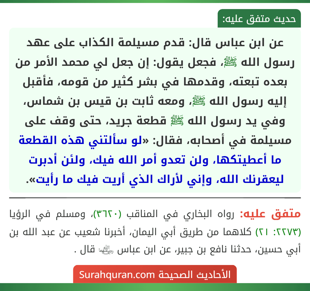 عن ابن عباس قال: قدم مسيلمة الكذاب على عهد رسول الله ﷺ، فجعل يقول: إن جعل لي محمد الأمر من بعده تبعته، وقدمها في بشر كثير من قومه، فأقبل إليه رسول الله ﷺ، ومعه ثابت بن قيس بن شماس، وفي يد رسول الله ﷺ قطعة جريد، حتى وقف على مسيلمة في أصحابه، فقال: «لو سألتني هذه القطعة ما أعطيتكها، ولن تعدو أمر الله فيك، ولئن أدبرت ليعقرنك الله، وإني لأراك الذي أريت فيك ما رأيت».