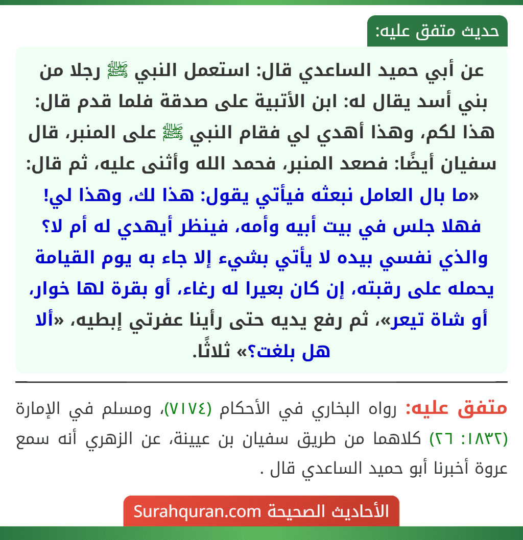عن أبي حميد الساعدي قال: استعمل النبي ﷺ رجلا من بني أسد يقال له: ابن الأتبية على صدقة فلما قدم قال: هذا لكم، وهذا أهدي لي فقام النبي ﷺ على المنبر، قال سفيان أيضًا: فصعد المنبر، فحمد الله وأثنى عليه، ثم قال: «ما بال العامل نبعثه فيأتي يقول: هذا لك، وهذا لي! فهلا جلس في بيت أبيه وأمه، فينظر أيهدي له أم لا؟ والذي نفسي بيده لا يأتي بشيء إلا جاء به يوم القيامة يحمله على رقبته، إن كان بعيرا له رغاء، أو بقرة لها خوار، أو شاة تيعر»، ثم رفع يديه حتى رأينا عفرتي إبطيه، «ألا هل بلغت؟» ثلاثًا. عن أبي حميد الساعدي قال: استعمل النبي ﷺ رجلا من بني أسد يقال له: ابن الأتبية على صدقة فلما قدم قال: هذا لكم، وهذا أهدي لي فقام النبي ﷺ على المنبر، قال سفيان أيضًا: فصعد المنبر، فحمد الله وأثنى عليه، ثم قال: «ما بال العامل نبعثه فيأتي يقول: هذا لك، وهذا لي! فهلا جلس في بيت أبيه وأمه، فينظر أيهدي له أم لا؟ والذي نفسي بيده لا يأتي بشيء إلا جاء به يوم القيامة يحمله على رقبته، إن كان بعيرا له رغاء، أو بقرة لها خوار، أو شاة تيعر»، ثم رفع يديه حتى رأينا عفرتي إبطيه، «ألا هل بلغت؟» ثلاثًا.