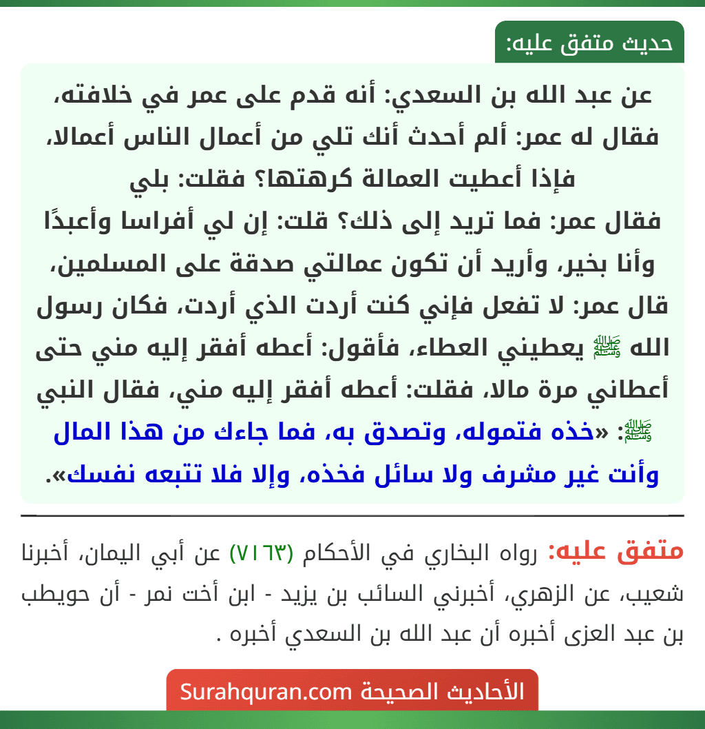 عن عبد الله بن السعدي: أنه قدم على عمر في خلافته، فقال له عمر: ألم أحدث أنك تلي من أعمال الناس أعمالا، فإذا أعطيت العمالة كرهتها؟ فقلت: بلي
فقال عمر: فما تريد إلى ذلك؟ قلت: إن لي أفراسا وأعبدًا وأنا بخير، وأريد أن تكون عمالتي صدقة على المسلمين، قال عمر: لا تفعل فإني كنت أردت الذي أردت، فكان رسول الله ﷺ يعطيني العطاء، فأقول: أعطه أفقر إليه مني حتى أعطاني مرة مالا، فقلت: أعطه أفقر إليه مني، فقال النبي ﷺ: «خذه فتموله، وتصدق به، فما جاءك من هذا المال وأنت غير مشرف ولا سائل فخذه، وإلا فلا تتبعه نفسك».