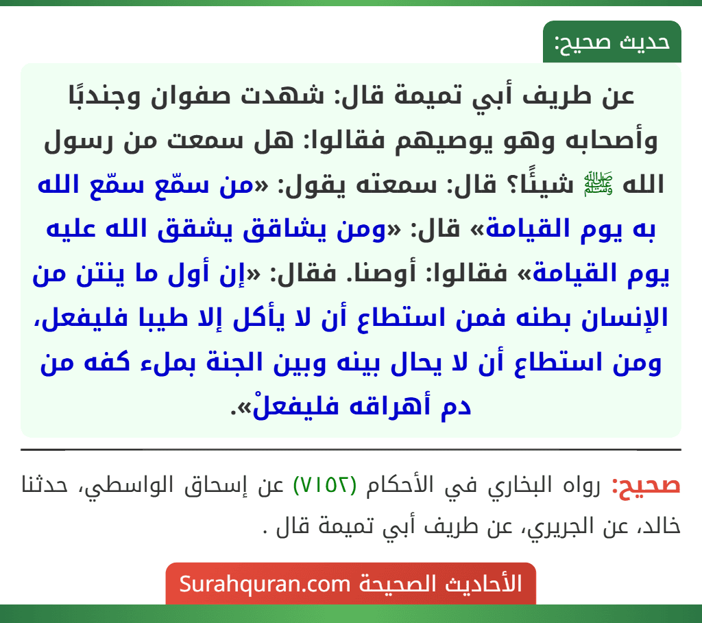 عن طريف أبي تميمة قال: شهدت صفوان وجندبًا وأصحابه وهو يوصيهم فقالوا: هل سمعت من رسول الله ﷺ شيئًا؟ قال: سمعته يقول: «من سمّع سمّع الله به يوم القيامة» قال: «ومن يشاقق يشقق الله عليه يوم القيامة» فقالوا: أوصنا. فقال: «إن أول ما ينتن من الإنسان بطنه فمن استطاع أن لا يأكل إلا طيبا فليفعل، ومن استطاع أن لا يحال بينه وبين الجنة بملء كفه من دم أهراقه فليفعلْ». عن طريف أبي تميمة قال: شهدت صفوان وجندبًا وأصحابه وهو يوصيهم فقالوا: هل سمعت من رسول الله ﷺ شيئًا؟ قال: سمعته يقول: «من سمّع سمّع الله به يوم القيامة» قال: «ومن يشاقق يشقق الله عليه يوم القيامة» فقالوا: أوصنا. فقال: «إن أول ما ينتن من الإنسان بطنه فمن استطاع أن لا يأكل إلا طيبا فليفعل، ومن استطاع أن لا يحال بينه وبين الجنة بملء كفه من دم أهراقه فليفعلْ».