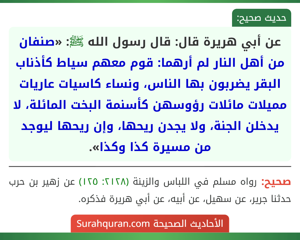 عن أبي هريرة قال: قال رسول الله ﷺ: «صنفان من أهل النار لم أرهما: قوم معهم سياط كأذناب البقر يضربون بها الناس، ونساء كاسيات عاريات مميلات مائلات رؤوسهن كأسنمة البخت المائلة، لا يدخلن الجنة، ولا يجدن ريحها، وإن ريحها ليوجد من مسيرة كذا وكذا».
