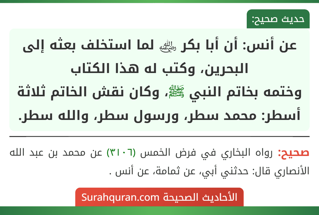 عن أنس: أن أبا بكر ﵁ لما استخلف بعثه إلى البحرين، وكتب له هذا الكتاب
وختمه بخاتم النبي ﷺ، وكان نقش الخاتم ثلاثة أسطر: محمد سطر، ورسول سطر، والله سطر.