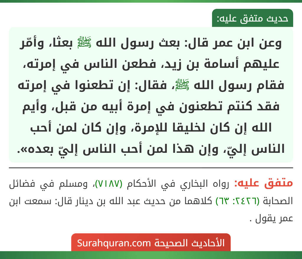 وعن ابن عمر قال: بعث رسول الله ﷺ بعثا، وأمّر عليهم أسامة بن زيد، فطعن الناس في إمرته، فقام رسول الله ﷺ، فقال: إن تطعنوا في إمرته فقد كنتم تطعنون في إمرة أبيه من قبل، وأيم الله إن كان لخليقا للإمرة، وإن كان لمن أحب الناس إليّ، وإن هذا لمن أحب الناس إليّ بعده». وعن ابن عمر قال: بعث رسول الله ﷺ بعثا، وأمّر عليهم أسامة بن زيد، فطعن الناس في إمرته، فقام رسول الله ﷺ، فقال: إن تطعنوا في إمرته فقد كنتم تطعنون في إمرة أبيه من قبل، وأيم الله إن كان لخليقا للإمرة، وإن كان لمن أحب الناس إليّ، وإن هذا لمن أحب الناس إليّ بعده».