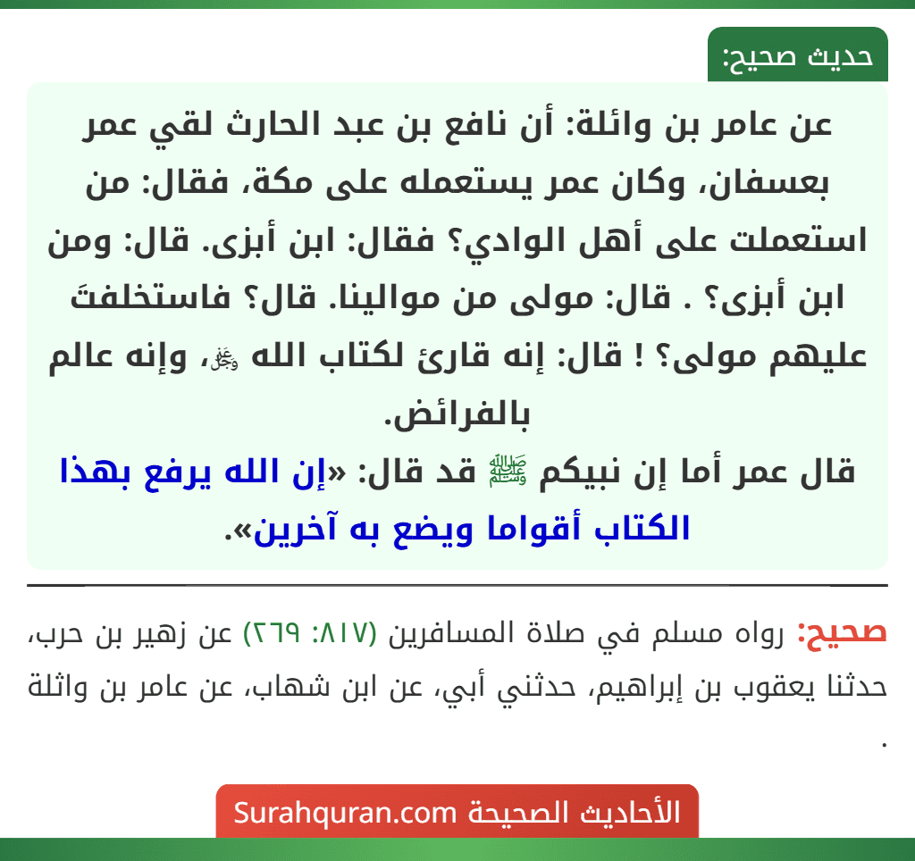 عن عامر بن وائلة: أن نافع بن عبد الحارث لقي عمر بعسفان، وكان عمر يستعمله على مكة، فقال: من استعملت على أهل الوادي؟ فقال: ابن أبزى. قال: ومن ابن أبزى؟ . قال: مولى من موالينا. قال؟ فاستخلفتَ عليهم مولى؟ ! قال: إنه قارئ لكتاب الله ﷿، وإنه عالم بالفرائض.
قال عمر أما إن نبيكم ﷺ قد قال: «إن الله يرفع بهذا الكتاب أقواما ويضع به آخرين». عن عامر بن وائلة: أن نافع بن عبد الحارث لقي عمر بعسفان، وكان عمر يستعمله على مكة، فقال: من استعملت على أهل الوادي؟ فقال: ابن أبزى. قال: ومن ابن أبزى؟ . قال: مولى من موالينا. قال؟ فاستخلفتَ عليهم مولى؟ ! قال: إنه قارئ لكتاب الله ﷿، وإنه عالم بالفرائض.
قال عمر أما إن نبيكم ﷺ قد قال: «إن الله يرفع بهذا الكتاب أقواما ويضع به آخرين».
