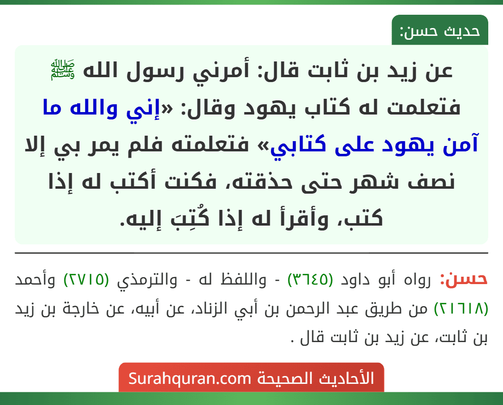 عن زيد بن ثابت قال: أمرني رسول الله ﷺ فتعلمت له كتاب يهود وقال: «إني والله ما آمن يهود على كتابي» فتعلمته فلم يمر بي إلا نصف شهر حتى حذقته، فكنت أكتب له إذا كتب، وأقرأ له إذا كُتِبَ إليه.