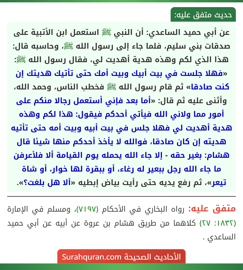 عن أبي حميد الساعدي: أن النبي ﷺ استعمل ابن الأتبية على صدقات بني سليم، فلما جاء إلى رسول الله ﷺ، وحاسبه قال: هذا الذي لكم وهذه هدية أهديت لي، فقال رسول الله ﷺ: «فهلا جلست في بيت أبيك وبيت أمك حتى تأتيك هديتك إن كنت صادقا» ثم قام رسول الله ﷺ فخطب الناس، وحمد الله، وأثنى عليه ثم قال: «أما بعد فإني أستعمل رجالا منكم على أمور مما ولاني الله فيأتي أحدكم فيقول: هذا لكم وهذه هدية أهديت لي فهلا جلس في بيت أبيه وبيت أمه حتى تأتيه هديته إن كان صادقا، فوالله لا يأخذ أحدكم منها شيئا قال هشام: بغير حقه - إلا جاء الله يحمله يوم القيامة ألا فلأعرفن ما جاء الله رجل ببعير له رغاء، أو ببقرة لها خوار، أو شاة تيعر»، ثم رفع يديه حتى رأيت بياض إبطيه «ألا هل بلغت؟».