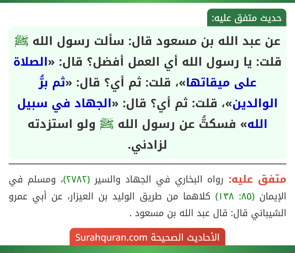 عن عبد الله بن مسعود قال: سألت رسول الله ﷺ قلت: يا رسول الله أي العمل أفضل؟ قال: «الصلاة على ميقاتها»، قلت: ثم أي؟ قال: «ثم برُّ الوالدين»، قلت: ثم أي؟ قال: «الجهاد في سبيل الله» فسكتُّ عن رسول الله ﷺ ولو استزدته لزادني.