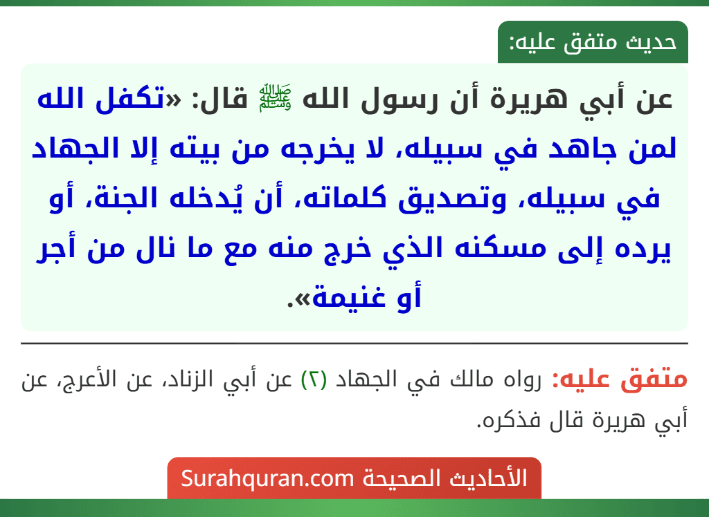 عن أبي هريرة أن رسول الله ﷺ قال: «تكفل الله لمن جاهد في سبيله، لا يخرجه من بيته إلا الجهاد في سبيله، وتصديق كلماته، أن يُدخله الجنة، أو يرده إلى مسكنه الذي خرج منه مع ما نال من أجر أو غنيمة». عن أبي هريرة أن رسول الله ﷺ قال: «تكفل الله لمن جاهد في سبيله، لا يخرجه من بيته إلا الجهاد في سبيله، وتصديق كلماته، أن يُدخله الجنة، أو يرده إلى مسكنه الذي خرج منه مع ما نال من أجر أو غنيمة».