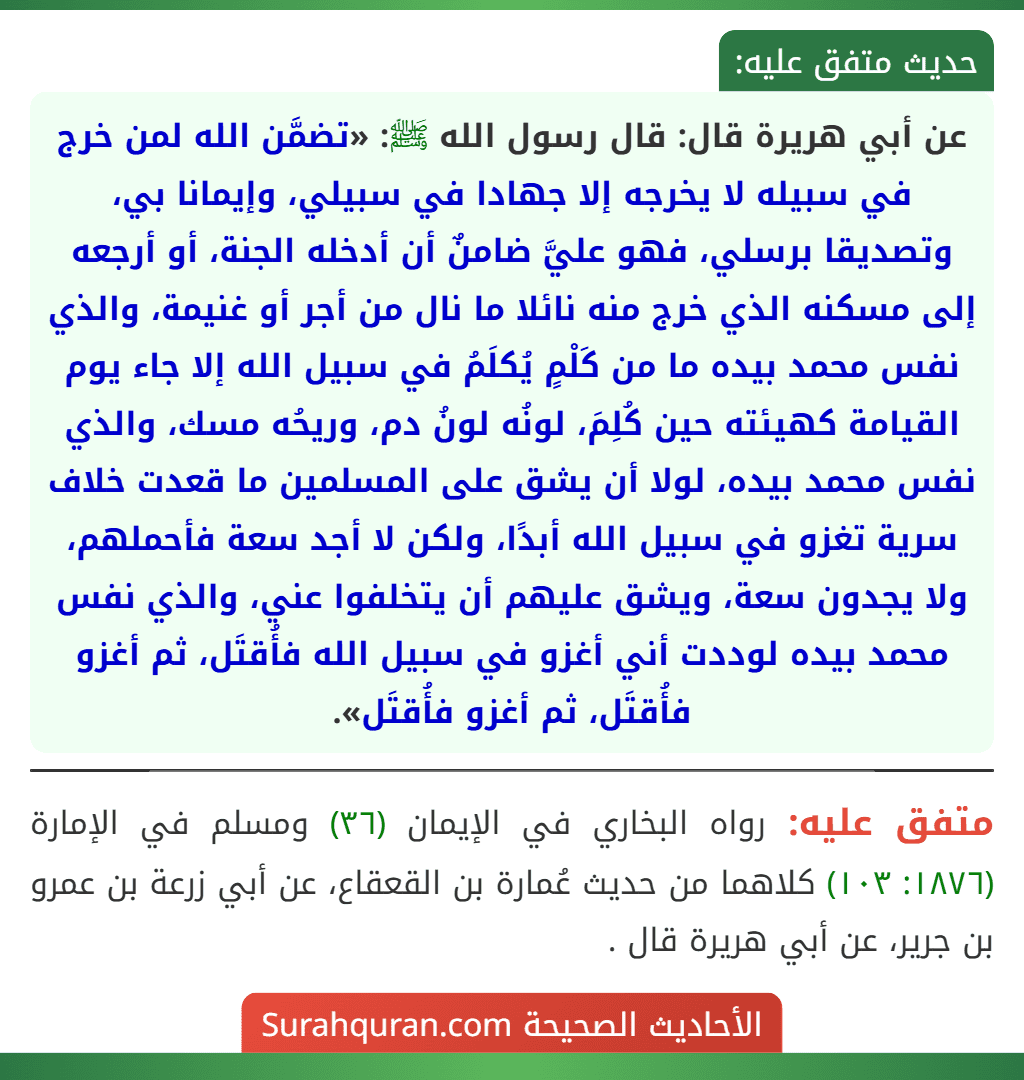 عن أبي هريرة قال: قال رسول الله ﷺ: «تضمَّن الله لمن خرج في سبيله لا يخرجه إلا جهادا في سبيلي، وإيمانا بي، وتصديقا برسلي، فهو عليَّ ضامنٌ أن أدخله الجنة، أو أرجعه إلى مسكنه الذي خرج منه نائلا ما نال من أجر أو غنيمة، والذي نفس محمد بيده ما من كَلْمٍ يُكلَمُ في سبيل الله إلا جاء يوم القيامة كهيئته حين كُلِمَ، لونُه لونُ دم، وريحُه مسك، والذي نفس محمد بيده، لولا أن يشق على المسلمين ما قعدت خلاف سرية تغزو في سبيل الله أبدًا، ولكن لا أجد سعة فأحملهم، ولا يجدون سعة، ويشق عليهم أن يتخلفوا عني، والذي نفس محمد بيده لوددت أني أغزو في سبيل الله فأُقتَل، ثم أغزو فأُقتَل، ثم أغزو فأُقتَل». عن أبي هريرة قال: قال رسول الله ﷺ: «تضمَّن الله لمن خرج في سبيله لا يخرجه إلا جهادا في سبيلي، وإيمانا بي، وتصديقا برسلي، فهو عليَّ ضامنٌ أن أدخله الجنة، أو أرجعه إلى مسكنه الذي خرج منه نائلا ما نال من أجر أو غنيمة، والذي نفس محمد بيده ما من كَلْمٍ يُكلَمُ في سبيل الله إلا جاء يوم القيامة كهيئته حين كُلِمَ، لونُه لونُ دم، وريحُه مسك، والذي نفس محمد بيده، لولا أن يشق على المسلمين ما قعدت خلاف سرية تغزو في سبيل الله أبدًا، ولكن لا أجد سعة فأحملهم، ولا يجدون سعة، ويشق عليهم أن يتخلفوا عني، والذي نفس محمد بيده لوددت أني أغزو في سبيل الله فأُقتَل، ثم أغزو فأُقتَل، ثم أغزو فأُقتَل».