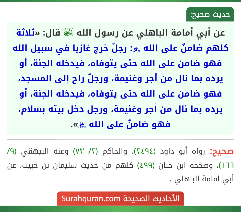 عن أبي أمامة الباهلي عن رسول الله ﷺ قال: «ثلاثة كلهم ضامنٌ على الله ﷿: رجلٌ خرج غازيا في سبيل الله فهو ضامن على الله حتى يتوفاه، فيدخله الجنة، أو يرده بما نال من أجر وغنيمة، ورجلٌ راح إلى المسجد، فهو ضامن على الله حتى يتوفاه، فيدخله الجنة، أو يرده بما نال من أجر وغنيمة، ورجل دخل بيته بسلام، فهو ضامنٌ على الله ﷿». عن أبي أمامة الباهلي عن رسول الله ﷺ قال: «ثلاثة كلهم ضامنٌ على الله ﷿: رجلٌ خرج غازيا في سبيل الله فهو ضامن على الله حتى يتوفاه، فيدخله الجنة، أو يرده بما نال من أجر وغنيمة، ورجلٌ راح إلى المسجد، فهو ضامن على الله حتى يتوفاه، فيدخله الجنة، أو يرده بما نال من أجر وغنيمة، ورجل دخل بيته بسلام، فهو ضامنٌ على الله ﷿».