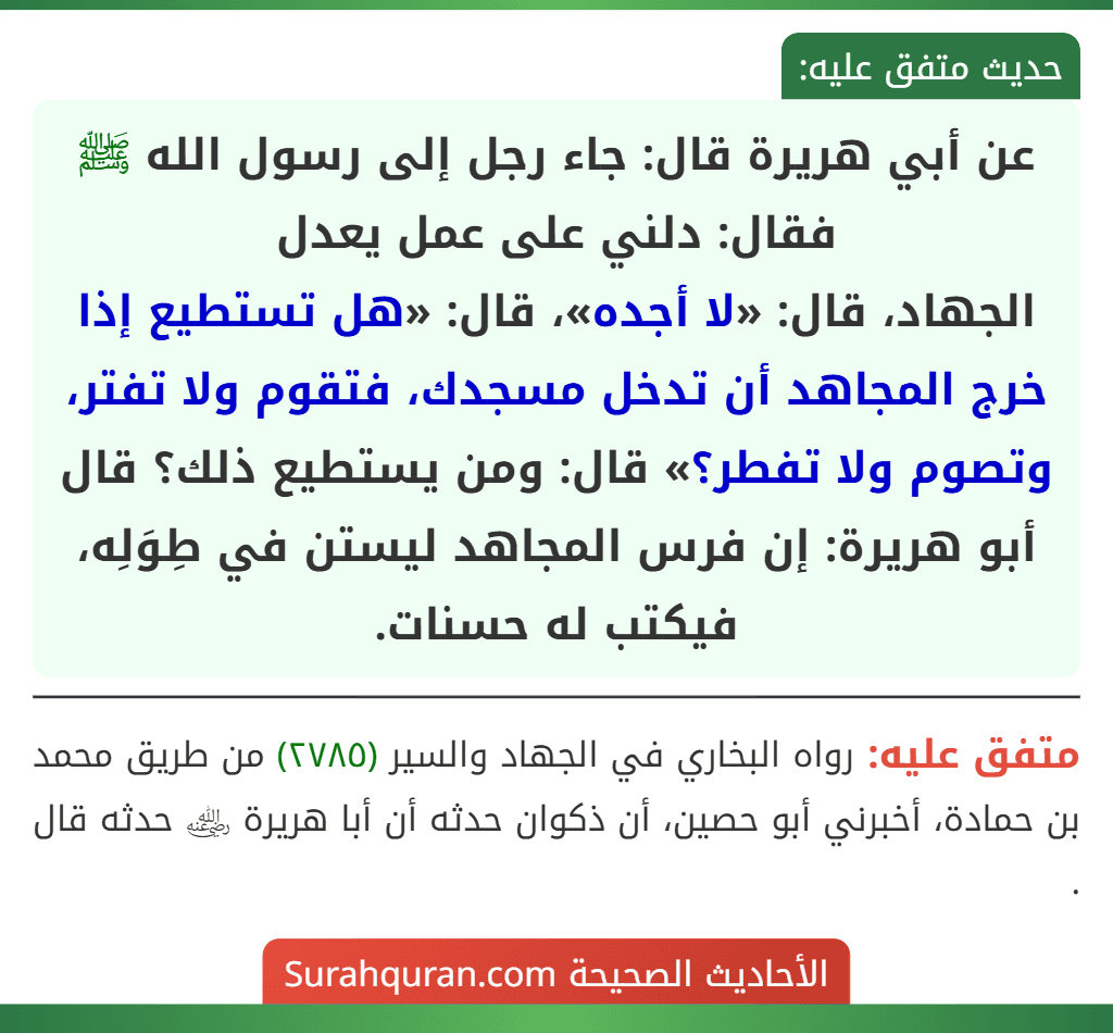 عن أبي هريرة قال: جاء رجل إلى رسول الله ﷺ فقال: دلني على عمل يعدل
الجهاد، قال: «لا أجده»، قال: «هل تستطيع إذا خرج المجاهد أن تدخل مسجدك، فتقوم ولا تفتر، وتصوم ولا تفطر؟» قال: ومن يستطيع ذلك؟ قال أبو هريرة: إن فرس المجاهد ليستن في طِوَلِه، فيكتب له حسنات. عن أبي هريرة قال: جاء رجل إلى رسول الله ﷺ فقال: دلني على عمل يعدل
الجهاد، قال: «لا أجده»، قال: «هل تستطيع إذا خرج المجاهد أن تدخل مسجدك، فتقوم ولا تفتر، وتصوم ولا تفطر؟» قال: ومن يستطيع ذلك؟ قال أبو هريرة: إن فرس المجاهد ليستن في طِوَلِه، فيكتب له حسنات.