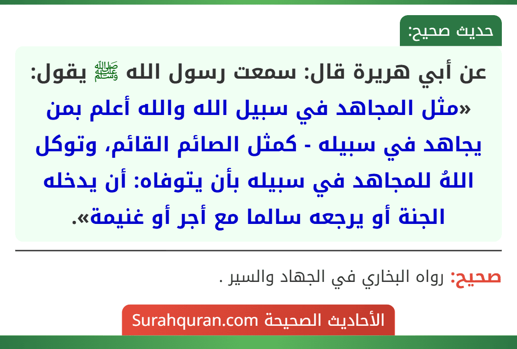 عن أبي هريرة قال: سمعت رسول الله ﷺ يقول: «مثل المجاهد في سبيل الله والله أعلم بمن يجاهد في سبيله - كمثل الصائم القائم، وتوكل اللهُ للمجاهد في سبيله بأن يتوفاه: أن يدخله الجنة أو يرجعه سالما مع أجر أو غنيمة». عن أبي هريرة قال: سمعت رسول الله ﷺ يقول: «مثل المجاهد في سبيل الله والله أعلم بمن يجاهد في سبيله - كمثل الصائم القائم، وتوكل اللهُ للمجاهد في سبيله بأن يتوفاه: أن يدخله الجنة أو يرجعه سالما مع أجر أو غنيمة».