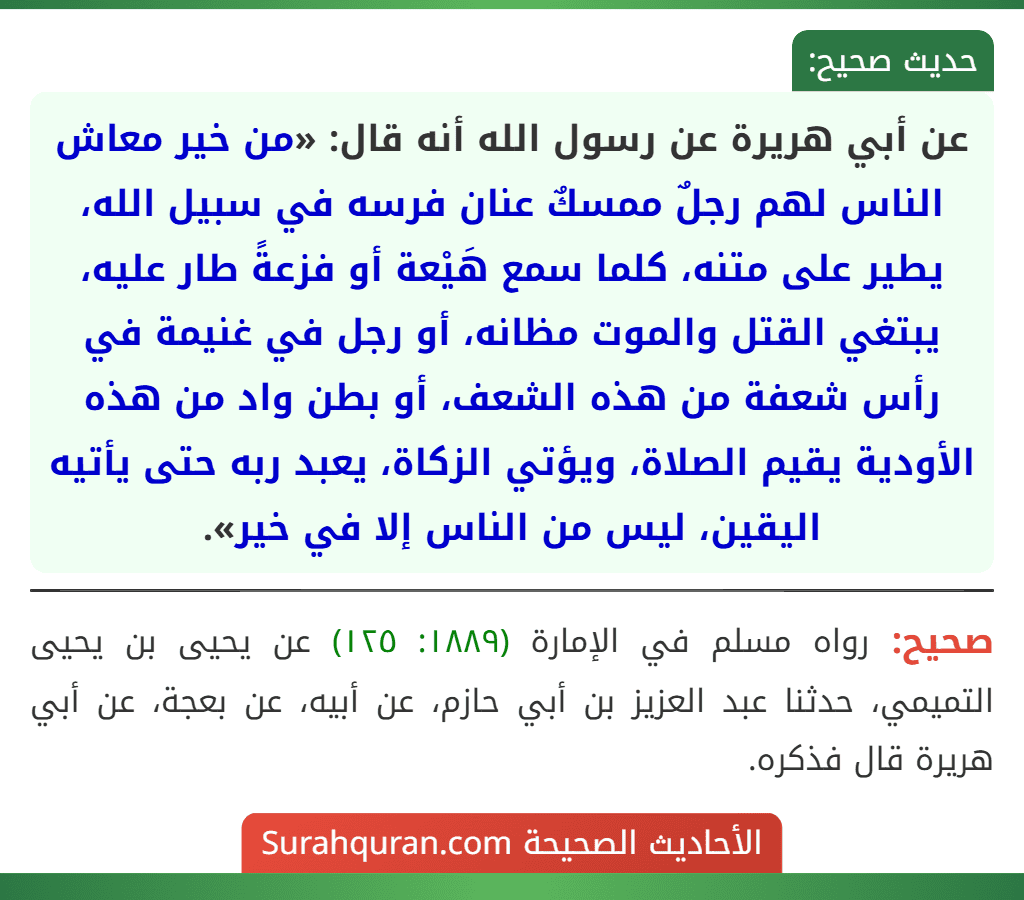 عن أبي هريرة عن رسول الله أنه قال: «من خير معاش الناس لهم رجلٌ ممسكٌ عنان فرسه في سبيل الله، يطير على متنه، كلما سمع هَيْعة أو فزعةً طار عليه، يبتغي القتل والموت مظانه، أو رجل في غنيمة في رأس شعفة من هذه الشعف، أو بطن واد من هذه الأودية يقيم الصلاة، ويؤتي الزكاة، يعبد ربه حتى يأتيه اليقين، ليس من الناس إلا في خير». عن أبي هريرة عن رسول الله أنه قال: «من خير معاش الناس لهم رجلٌ ممسكٌ عنان فرسه في سبيل الله، يطير على متنه، كلما سمع هَيْعة أو فزعةً طار عليه، يبتغي القتل والموت مظانه، أو رجل في غنيمة في رأس شعفة من هذه الشعف، أو بطن واد من هذه الأودية يقيم الصلاة، ويؤتي الزكاة، يعبد ربه حتى يأتيه اليقين، ليس من الناس إلا في خير».
