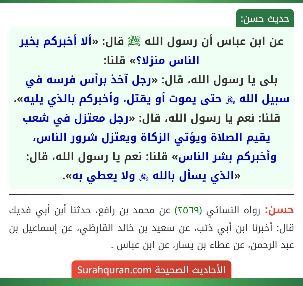 عن ابن عباس أن رسول الله ﷺ قال: «ألا أخبركم بخير الناس منزلا؟» قلنا:
بلى يا رسول الله، قال: «رجل آخذ برأس فرسه في سبيل الله ﷿ حتى يموت أو يقتل، وأخبركم بالذي يليه»، قلنا: نعم يا رسول الله، قال: «رجل معتزل في شعب يقيم الصلاة ويؤتي الزكاة ويعتزل شرور الناس، وأخبركم بشر الناس» قلنا: نعم يا رسول الله، قال: «الذي يسأل بالله ﷿ ولا يعطي به».