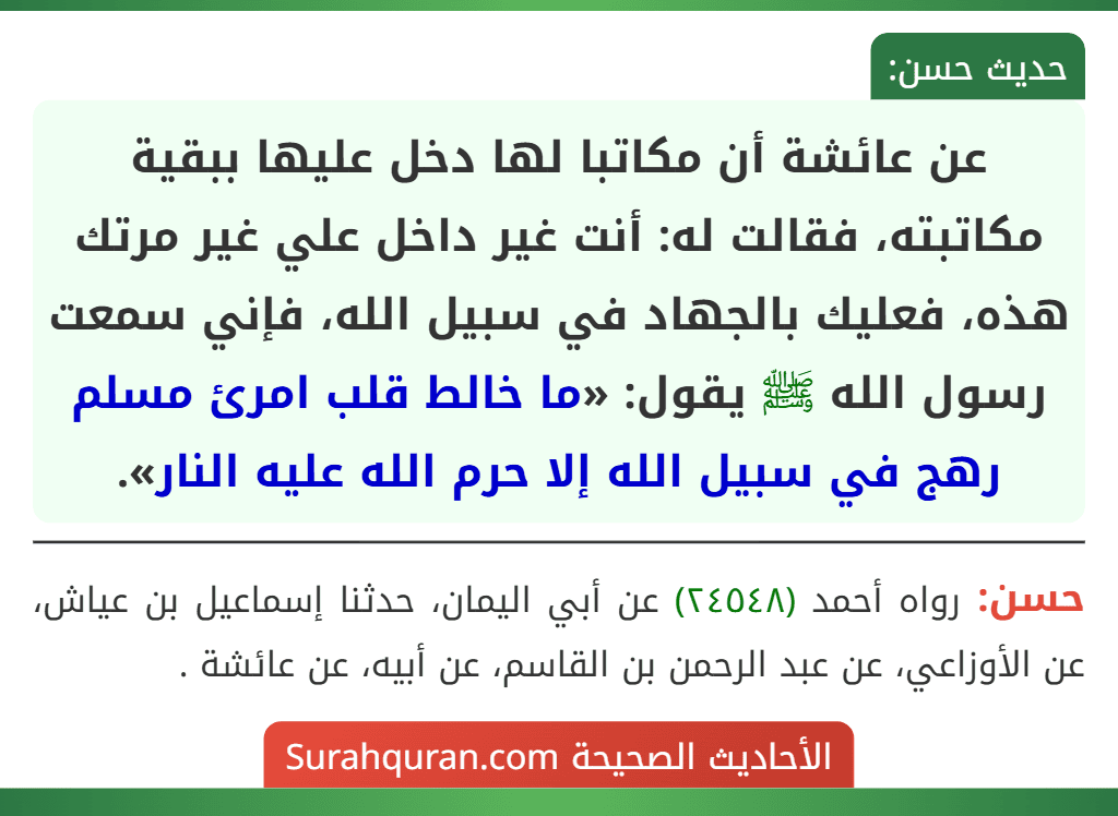 عن عائشة أن مكاتبا لها دخل عليها ببقية مكاتبته، فقالت له: أنت غير داخل علي غير مرتك هذه، فعليك بالجهاد في سبيل الله، فإني سمعت رسول الله ﷺ يقول: «ما خالط قلب امرئ مسلم رهج في سبيل الله إلا حرم الله عليه النار».