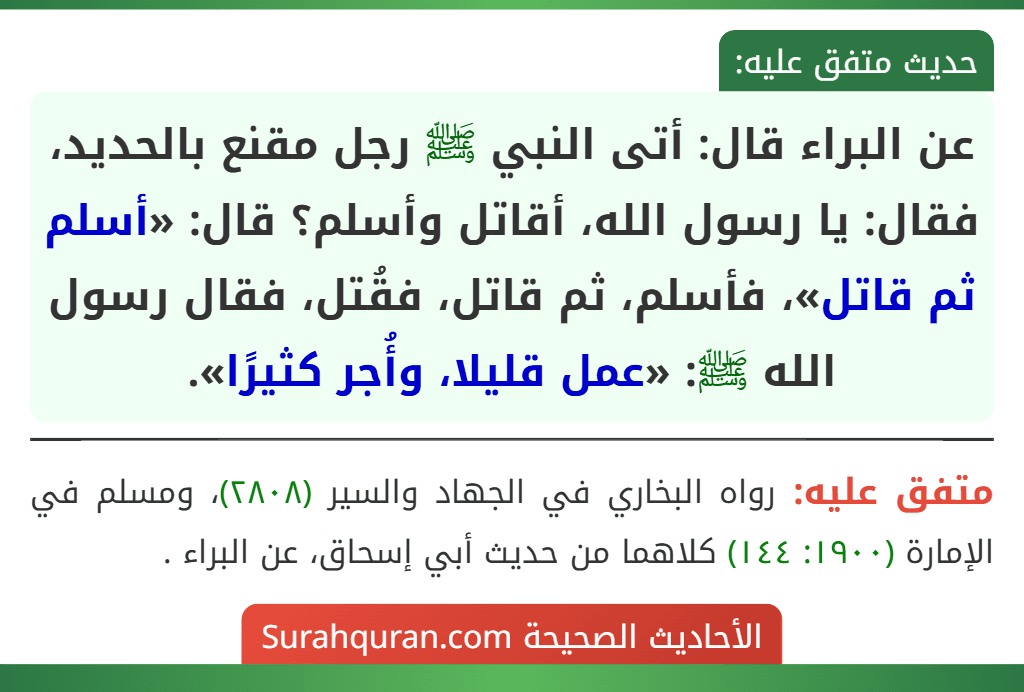 عن البراء قال: أتى النبي ﷺ رجل مقنع بالحديد، فقال: يا رسول الله، أقاتل وأسلم؟ قال: «أسلم ثم قاتل»، فأسلم، ثم قاتل، فقُتل، فقال رسول الله ﷺ: «عمل قليلا، وأُجر كثيرًا».