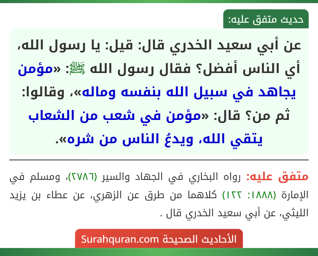 عن أبي سعيد الخدري قال: قيل: يا رسول الله، أي الناس أفضل؟ فقال رسول الله ﷺ: «مؤمن يجاهد في سبيل الله بنفسه وماله»، وقالوا: ثم من؟ قال: «مؤمن في شعب من الشعاب يتقي الله، ويدعُ الناس من شره». عن أبي سعيد الخدري قال: قيل: يا رسول الله، أي الناس أفضل؟ فقال رسول الله ﷺ: «مؤمن يجاهد في سبيل الله بنفسه وماله»، وقالوا: ثم من؟ قال: «مؤمن في شعب من الشعاب يتقي الله، ويدعُ الناس من شره».
