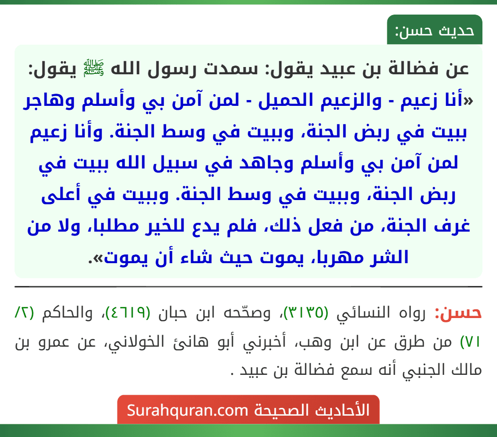 عن فضالة بن عبيد يقول: سمدت رسول الله ﷺ يقول: «أنا زعيم - والزعيم الحميل - لمن آمن بي وأسلم وهاجر ببيت في ربض الجنة، وببيت في وسط الجنة. وأنا زعيم لمن آمن بي وأسلم وجاهد في سبيل الله ببيت في ربض الجنة، وببيت في وسط الجنة. وببيت في أعلى غرف الجنة، من فعل ذلك، فلم يدع للخير مطلبا، ولا من الشر مهربا، يموت حيث شاء أن يموت».