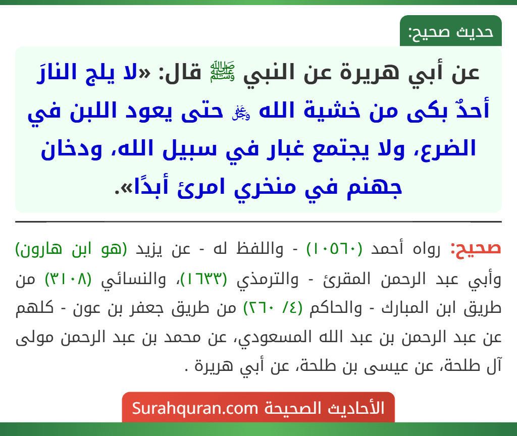 عن أبي هريرة عن النبي ﷺ قال: «لا يلج النارَ أحدٌ بكى من خشية الله ﷿ حتى يعود اللبن في الضرع، ولا يجتمع غبار في سبيل الله، ودخان جهنم في منخري امرئ أبدًا».
