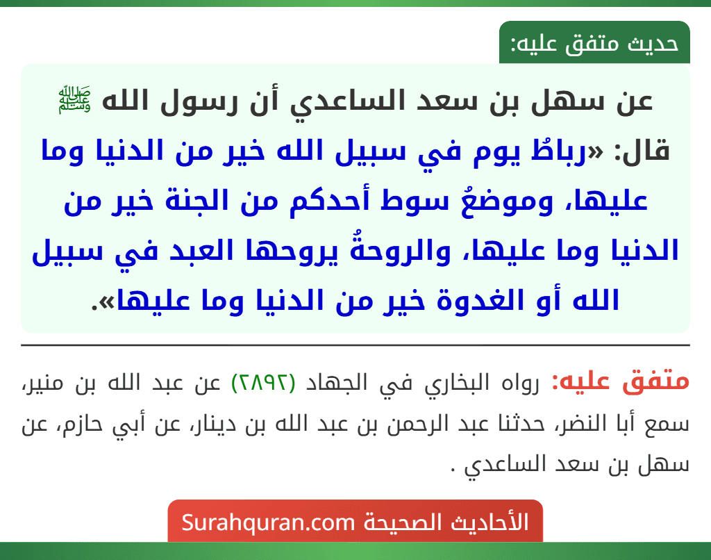 عن سهل بن سعد الساعدي أن رسول الله ﷺ قال: «رباطُ يوم في سبيل الله خير من الدنيا وما عليها، وموضعُ سوط أحدكم من الجنة خير من الدنيا وما عليها، والروحةُ يروحها العبد في سبيل الله أو الغدوة خير من الدنيا وما عليها».