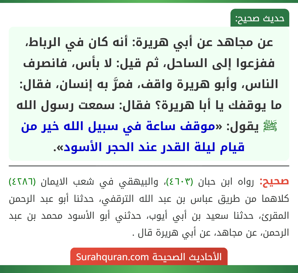 عن مجاهد عن أبي هريرة: أنه كان في الرباط، ففزعوا إلى الساحل، ثم قيل: لا بأس، فانصرف الناس، وأبو هريرة واقف، فمرَّ به إنسان، فقال: ما يوقفك يا أبا هريرة؟ فقال: سمعت رسول الله ﷺ يقول: «موقف ساعة في سبيل الله خير من قيام ليلة القدر عند الحجر الأسود».