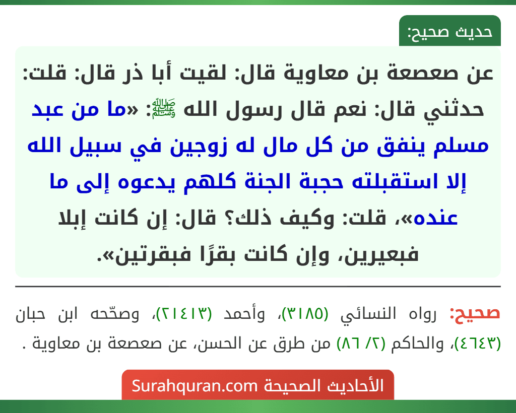 عن صعصعة بن معاوية قال: لقيت أبا ذر قال: قلت: حدثني قال: نعم قال رسول الله ﷺ: «ما من عبد مسلم ينفق من كل مال له زوجين في سبيل الله إلا استقبلته حجبة الجنة كلهم يدعوه إلى ما عنده»، قلت: وكيف ذلك؟ قال: إن كانت إبلا
فبعيرين، وإن كانت بقرًا فبقرتين». عن صعصعة بن معاوية قال: لقيت أبا ذر قال: قلت: حدثني قال: نعم قال رسول الله ﷺ: «ما من عبد مسلم ينفق من كل مال له زوجين في سبيل الله إلا استقبلته حجبة الجنة كلهم يدعوه إلى ما عنده»، قلت: وكيف ذلك؟ قال: إن كانت إبلا
فبعيرين، وإن كانت بقرًا فبقرتين».