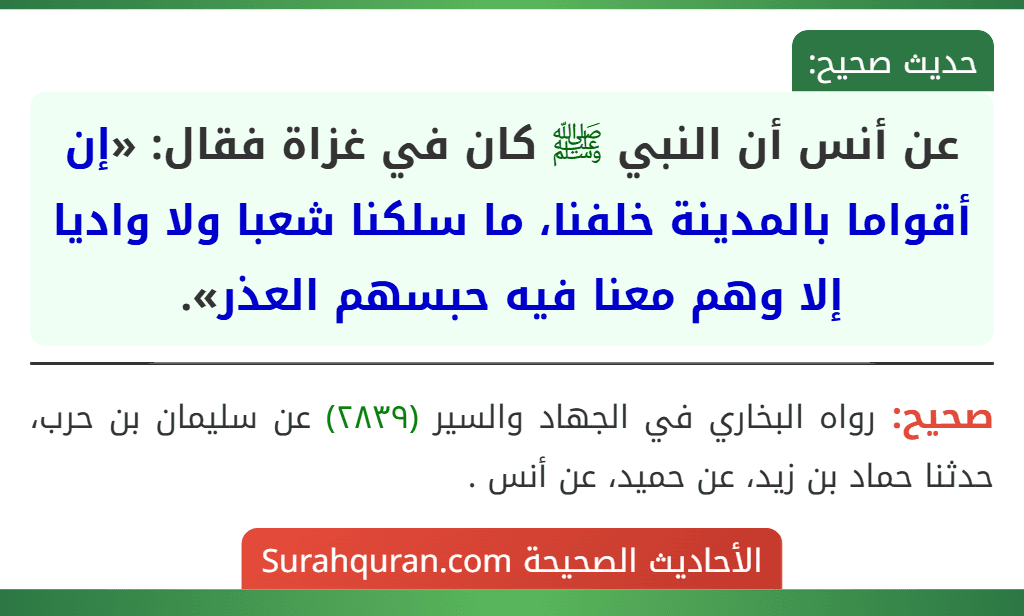 عن أنس أن النبي ﷺ كان في غزاة فقال: «إن أقواما بالمدينة خلفنا، ما سلكنا شعبا ولا واديا إلا وهم معنا فيه حبسهم العذر». عن أنس أن النبي ﷺ كان في غزاة فقال: «إن أقواما بالمدينة خلفنا، ما سلكنا شعبا ولا واديا إلا وهم معنا فيه حبسهم العذر».