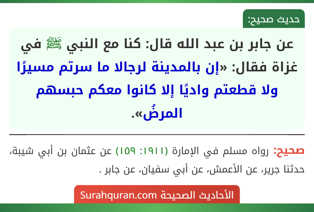 عن جابر بن عبد الله قال: كنا مع النبي ﷺ في غزاة فقال: «إن بالمدينة لرجالا ما سرتم مسيرًا ولا قطعتم واديًا إلا كانوا معكم حبسهم المرضُ». عن جابر بن عبد الله قال: كنا مع النبي ﷺ في غزاة فقال: «إن بالمدينة لرجالا ما سرتم مسيرًا ولا قطعتم واديًا إلا كانوا معكم حبسهم المرضُ».