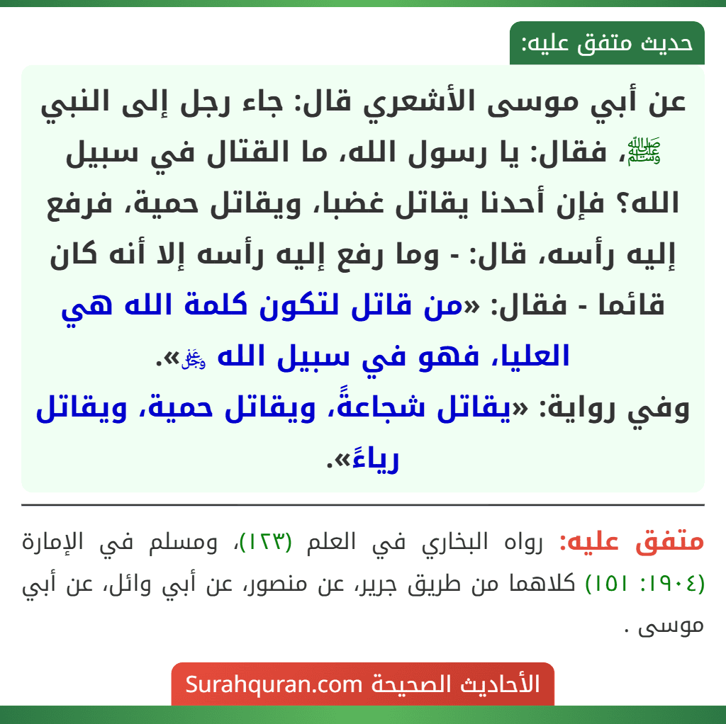عن أبي موسى الأشعري قال: جاء رجل إلى النبي ﷺ، فقال: يا رسول الله، ما القتال في سبيل الله؟ فإن أحدنا يقاتل غضبا، ويقاتل حمية، فرفع إليه رأسه، قال: - وما رفع إليه رأسه إلا أنه كان قائما - فقال: «من قاتل لتكون كلمة الله هي العليا، فهو في سبيل الله ﷿».
وفي رواية: «يقاتل شجاعةً، ويقاتل حمية، ويقاتل رياءً».