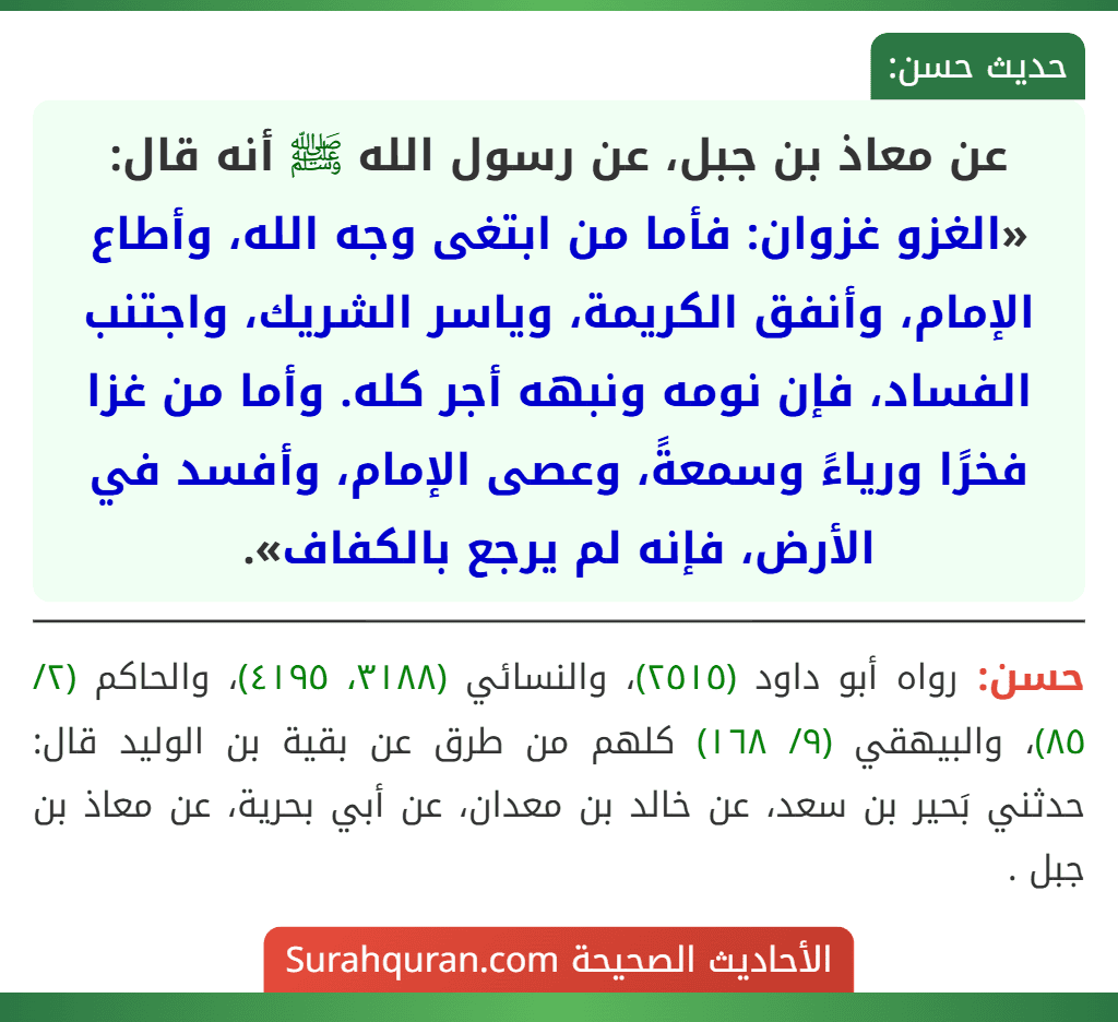 عن معاذ بن جبل، عن رسول الله ﷺ أنه قال: «الغزو غزوان: فأما من ابتغى وجه الله، وأطاع الإمام، وأنفق الكريمة، وياسر الشريك، واجتنب الفساد، فإن نومه ونبهه أجر كله. وأما من غزا فخرًا ورياءً وسمعةً، وعصى الإمام، وأفسد في الأرض، فإنه لم يرجع بالكفاف». عن معاذ بن جبل، عن رسول الله ﷺ أنه قال: «الغزو غزوان: فأما من ابتغى وجه الله، وأطاع الإمام، وأنفق الكريمة، وياسر الشريك، واجتنب الفساد، فإن نومه ونبهه أجر كله. وأما من غزا فخرًا ورياءً وسمعةً، وعصى الإمام، وأفسد في الأرض، فإنه لم يرجع بالكفاف».