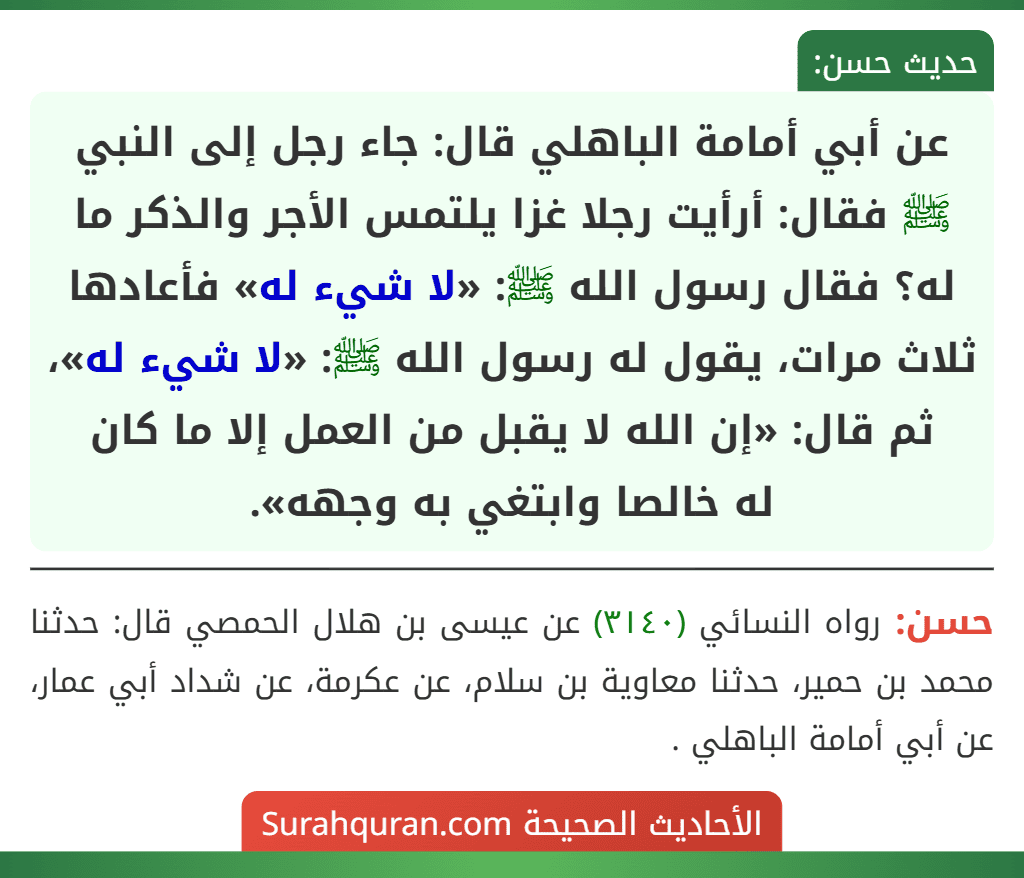 عن أبي أمامة الباهلي قال: جاء رجل إلى النبي ﷺ فقال: أرأيت رجلا غزا يلتمس الأجر والذكر ما له؟ فقال رسول الله ﷺ: «لا شيء له» فأعادها ثلاث مرات، يقول له رسول الله ﷺ: «لا شيء له»، ثم قال: «إن الله لا يقبل من العمل إلا ما كان
له خالصا وابتغي به وجهه».