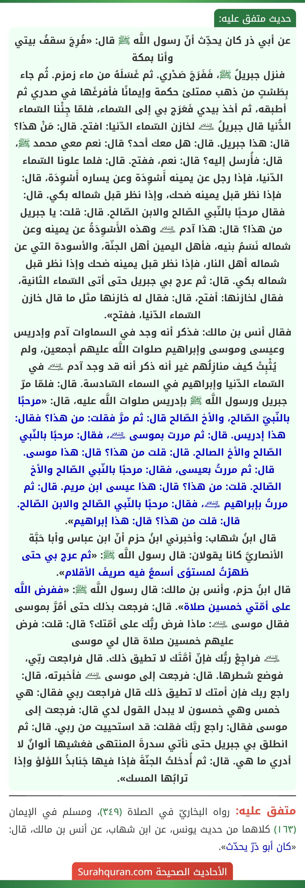 عن أبي ذر كان يحدِّث أنّ رسول اللَّه ﷺ قال: «فُرِجَ سقفُ بيتي وأنا بمكة
فنزل جبريلُ ﷺ، فَفَرَجَ صَدْري. ثم غَسَلَهُ من ماء زمزم. ثُم جاء بِطَسْتٍ من ذهب ممتلئ حكمة وإيمانًا فأفرغَها في صدري ثم أطبقه، ثم أخذ بيدي فَعَرَج بي إلى السّماء، فلمّا جِئْنا السّماء الدُّنيا قال جبريلُ ﵇ لخازن السّماء الدّنيا: افتح. قال: مَنْ هذا؟ قال: هذا جبريل. قال: هل معك أحد؟ قال: نعم معي محمد ﷺ، قال: فأُرسل إليه؟ قال: نعم، ففتح. قال: فلما علونا السّماء الدّنيا، فإذا رجل عن يمينه أَسْوِدَة وعن يساره أَسْوِدَة، قال: فإذا نظر قبل يمينه ضحك، وإذا نظر قبل شماله بكي. قال: فقال مرحبًا بالنّبي الصّالح والابن الصّالح. قال: قلت: يا جبريل من هذا؟ قال: هذا آدم ﵇ وهذه الأَسْوِدَةُ عن يمينه وعن شماله نَسَمُ بنيه، فأهل اليمين أهل الجنّة، والأسودة التي عن شماله أهل النار، فإذا نظر قبل يمينه ضحك وإذا نظر قبل شماله بكي. قال: ثم عرج بي جبريل حتى أتى السّماء الثانية، فقال لخازنها: أفتح، قال: فقال له خازنها مثل ما قال خازن السّماء الدّنيا، ففتح».
فقال أنس بن مالك: فذكر أنه وجد في السماوات آدم وإدريس وعيسى وموسى وإبراهيم صلوات اللَّه عليهم أجمعين، ولم يُثْبِتْ كيف منازِلُهم غير أنه ذكر أنه قد وجد آدم ﵇ في السّماء الدّنيا وإبراهيم في السماء السّادسة. قال: فلمّا مرّ جبريل ورسول اللَّه ﷺ بإدريس صلوات اللَّه عليه، قال: «مرحبًا بالنّبيّ الصّالح، والأخ الصّالح قال: ثم مرَّ فقلت: من هذا؟ فقال: هذا إدريس. قال: ثم مررت بموسى ﵇، فقال: مرحبًا بالنّبي الصّالح والأخ الصالح. قال: قلت من هذا؟ قال: هذا موسى. قال: ثم مررتُ بعيسى، فقال: مرحبًا بالنّبي الصّالح والأخ الصّالح. قلت: من هذا؟ قال: هذا عيسى ابن مريم. قال: ثم مررتُ بإبراهيم ﵇، فقال: مرحبًا بالنّبي الصّالح والابن الصّالح. قال: قلت من هذا؟ قال: هذا إبراهيم».
قال ابنُ شهاب: وأخبرني ابنُ حزم أنّ ابن عباس وأبا حَبَّة الأنصاريَّ كانا يقولان: قال رسول اللَّه ﷺ: «ثم عرج بي حتى ظهرْتُ لمستوًى أسمعُ فيه صريفَ الأقلام».
قال ابنُ حزم، وأنس بن مالك: قال رسول اللَّه ﷺ: «ففرض اللَّه على أمّتي خمسين صلاة». قال: فرجعت بذلك حتى أمُرَّ بموسى فقال موسى ﵇: ماذا فرض ربُّك على أمّتك؟ قال: قلت: فرض عليهم خمسين صلاة قال لي موسى
﵇ فراجِعْ ربُّك فإنّ أمَّتَك لا تطيق ذلك. قال فراجعت ربّي، فوضع شطرها. قال: فرجعت إلى موسى ﵇ فأخبرته، قال: راجع ربك فإن أمتك لا تطيق ذلك قال فراجعت ربي فقال: هي خمس وهي خمسون لا يبدل القول لدي قال: فرجعت إلى موسى فقال: راجع ربَّك فقلت: قد استحييت من ربي. قال: ثم انطلق بي جبريل حتى نأتي سدرةَ المنتهى فغشيها ألوانٌ لا أدري ما هي. قال: ثم أُدخلتُ الجنّةَ فإذا فيها جَنابذُ اللؤلؤ وإذا ترابُها المسك».