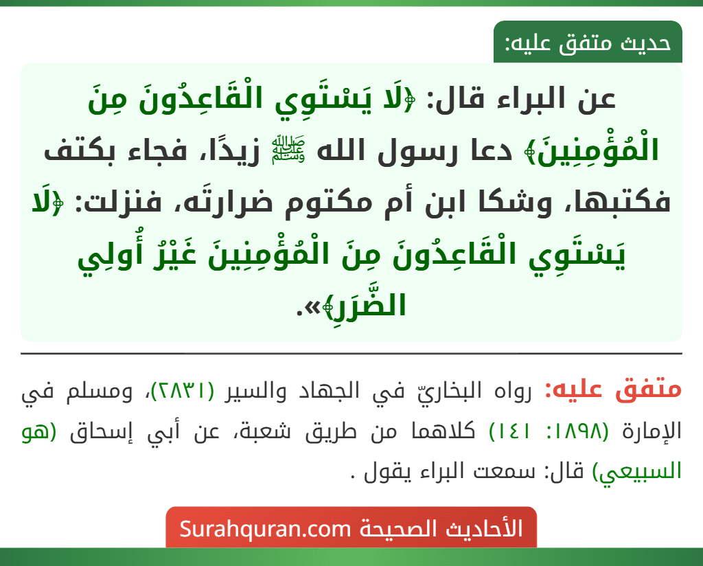 عن البراء قال: ﴿لَا يَسْتَوِي الْقَاعِدُونَ مِنَ الْمُؤْمِنِينَ﴾ دعا رسول الله ﷺ زيدًا، فجاء بكتف فكتبها، وشكا ابن أم مكتوم ضرارتَه، فنزلت: ﴿لَا يَسْتَوِي الْقَاعِدُونَ مِنَ الْمُؤْمِنِينَ غَيْرُ أُولِي الضَّرَرِ﴾».