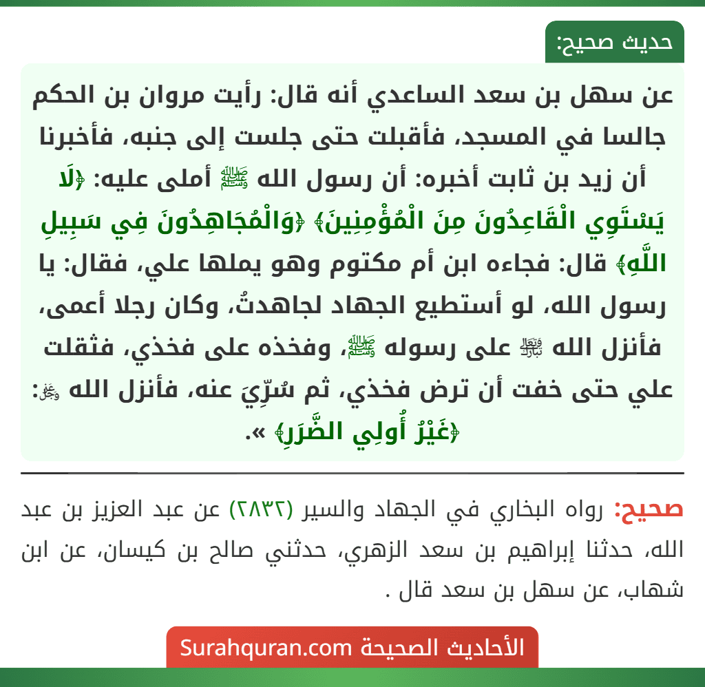 عن سهل بن سعد الساعدي أنه قال: رأيت مروان بن الحكم جالسا في المسجد، فأقبلت حتى جلست إلى جنبه، فأخبرنا أن زيد بن ثابت أخبره: أن رسول الله ﷺ أملى عليه: ﴿لَا يَسْتَوِي الْقَاعِدُونَ مِنَ الْمُؤْمِنِينَ﴾ ﴿وَالْمُجَاهِدُونَ فِي سَبِيلِ اللَّهِ﴾ قال: فجاءه ابن أم مكتوم وهو يملها علي، فقال: يا رسول الله، لو أستطيع الجهاد لجاهدتُ، وكان رجلا أعمى، فأنزل الله ﵎ على رسوله ﷺ، وفخذه على فخذي، فثقلت علي حتى خفت أن ترض فخذي، ثم سُرِّيَ عنه، فأنزل الله ﷿: ﴿غَيْرُ أُولِي الضَّرَرِ﴾ ».