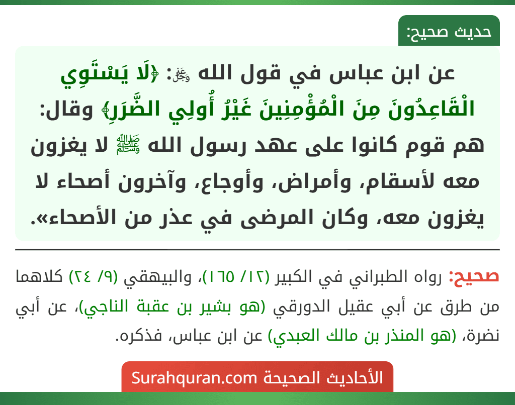 عن ابن عباس في قول الله ﷿: ﴿لَا يَسْتَوِي الْقَاعِدُونَ مِنَ الْمُؤْمِنِينَ غَيْرُ أُولِي الضَّرَرِ﴾ وقال: هم قوم كانوا على عهد رسول الله ﷺ لا يغزون معه لأسقام، وأمراض، وأوجاع، وآخرون أصحاء لا يغزون معه، وكان المرضى في عذر من الأصحاء». عن ابن عباس في قول الله ﷿: ﴿لَا يَسْتَوِي الْقَاعِدُونَ مِنَ الْمُؤْمِنِينَ غَيْرُ أُولِي الضَّرَرِ﴾ وقال: هم قوم كانوا على عهد رسول الله ﷺ لا يغزون معه لأسقام، وأمراض، وأوجاع، وآخرون أصحاء لا يغزون معه، وكان المرضى في عذر من الأصحاء».