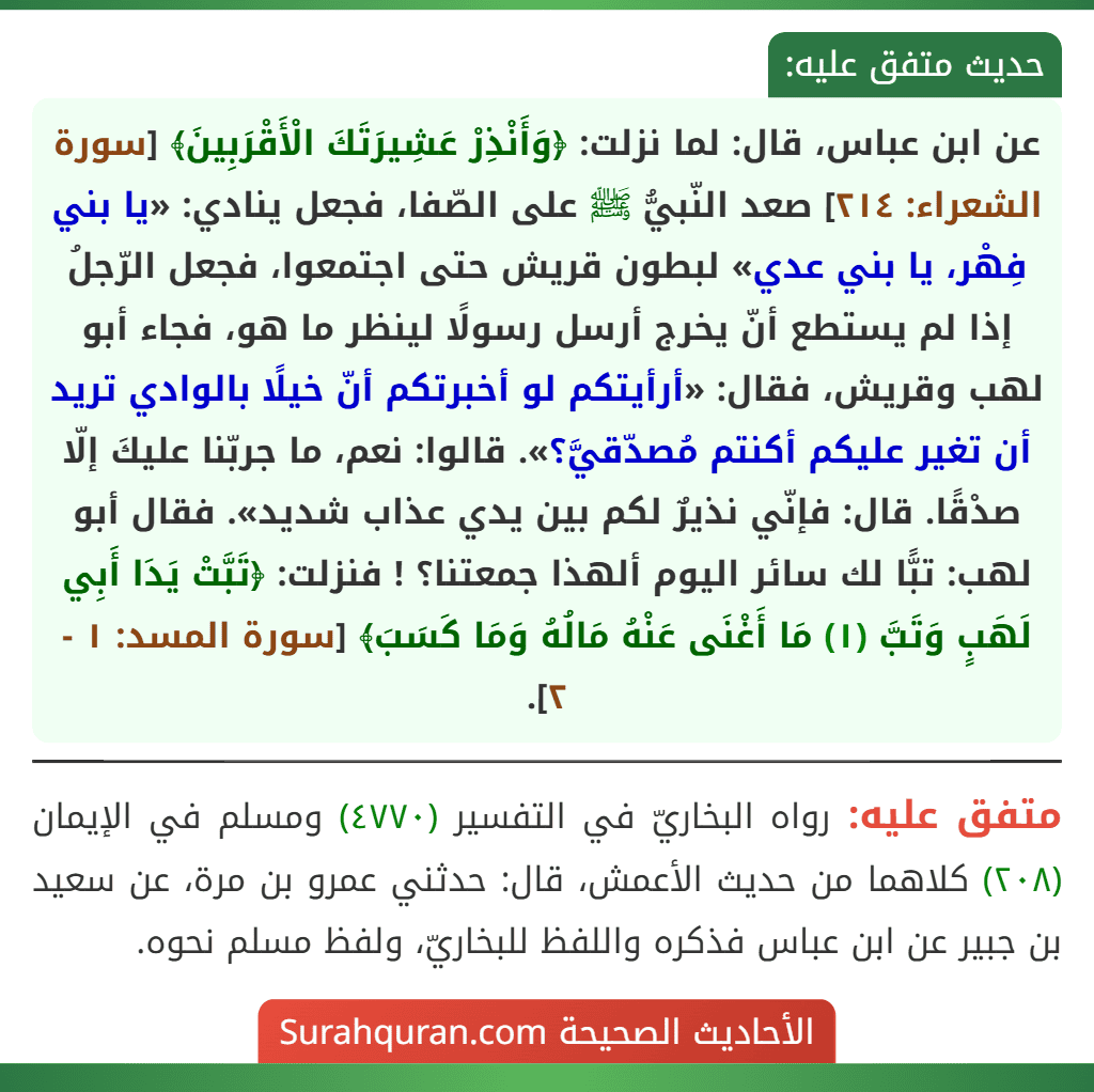 عن ابن عباس، قال: لما نزلت: ﴿وَأَنْذِرْ عَشِيرَتَكَ الْأَقْرَبِينَ﴾ [سورة الشعراء: ٢١٤] صعد النّبيُّ ﷺ على الصّفا، فجعل ينادي: «يا بني فِهْر، يا بني عدي» لبطون قريش حتى اجتمعوا، فجعل الرّجلُ إذا لم يستطع أنّ يخرج أرسل رسولًا لينظر ما هو، فجاء أبو لهب وقريش، فقال: «أرأيتكم لو أخبرتكم أنّ خيلًا بالوادي تريد أن تغير عليكم أكنتم مُصدّقيَّ؟». قالوا: نعم، ما جربّنا عليكَ إلّا صدْقًا. قال: فإنّي نذيرٌ لكم بين يدي عذاب شديد». فقال أبو لهب: تبًّا لك سائر اليوم ألهذا جمعتنا؟ ! فنزلت: ﴿تَبَّتْ يَدَا أَبِي لَهَبٍ وَتَبَّ (١) مَا أَغْنَى عَنْهُ مَالُهُ وَمَا كَسَبَ﴾ [سورة المسد: ١ - ٢].