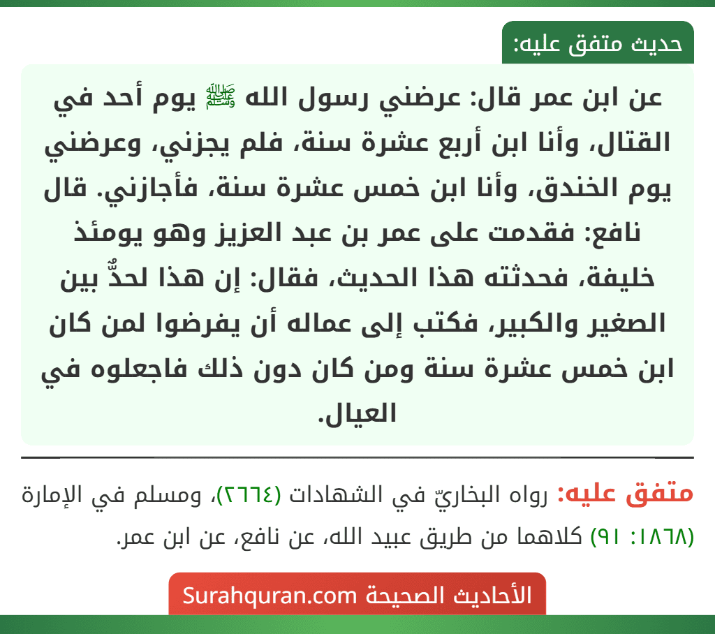 عن ابن عمر قال: عرضني رسول الله ﷺ يوم أحد في القتال، وأنا ابن أربع عشرة سنة، فلم يجزني، وعرضني يوم الخندق، وأنا ابن خمس عشرة سنة، فأجازني. قال نافع: فقدمت على عمر بن عبد العزيز وهو يومئذ خليفة، فحدثته هذا الحديث، فقال: إن هذا لحدٌّ بين الصغير والكبير، فكتب إلى عماله أن يفرضوا لمن كان ابن خمس عشرة سنة ومن كان دون ذلك فاجعلوه في العيال.