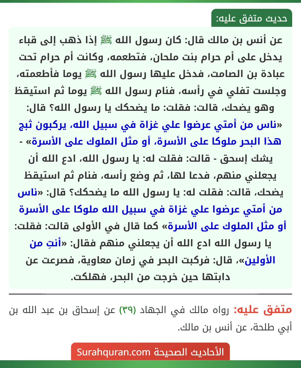 عن أنس بن مالك قال: كان رسول الله ﷺ إذا ذهب إلى قباء يدخل على أم حرام بنت ملحان، فتطعمه، وكانت أم حرام تحت عبادة بن الصامت، فدخل عليها رسول الله ﷺ يوما فأطعمته، وجلست تفلي في رأسه، فنام رسول الله ﷺ يوما ثم استيقظ وهو يضحك، قالت: فقلت: ما يضحكك يا رسول الله؟ قال: «ناس من أمتي عرضوا علي غزاة في سبيل الله، يركبون ثبج هذا البحر ملوكا على الأسرة، أو مثل الملوك على الأسرة» - يشك إسحق - قالت: فقلت له: يا رسول الله، ادع الله أن يجعلني منهم، فدعا لها، ثم وضع رأسه، فنام ثم استيقظ يضحك، قالت: فقلت له: يا رسول الله ما يضحكك؟ قال: «ناس من أمتي عرضوا علي غزاة في سبيل الله ملوكا على الأسرة أو مثل الملوك على الأسرة» كما قال في الأولى قالت: فقلت: يا رسول الله ادع الله أن يجعلني منهم فقال: «أنتِ من الأولين»، قال: فركبت البحر في زمان معاوية، فصرعت عن دابتها حين خرجت من البحر، فهلكت. عن أنس بن مالك قال: كان رسول الله ﷺ إذا ذهب إلى قباء يدخل على أم حرام بنت ملحان، فتطعمه، وكانت أم حرام تحت عبادة بن الصامت، فدخل عليها رسول الله ﷺ يوما فأطعمته، وجلست تفلي في رأسه، فنام رسول الله ﷺ يوما ثم استيقظ وهو يضحك، قالت: فقلت: ما يضحكك يا رسول الله؟ قال: «ناس من أمتي عرضوا علي غزاة في سبيل الله، يركبون ثبج هذا البحر ملوكا على الأسرة، أو مثل الملوك على الأسرة» - يشك إسحق - قالت: فقلت له: يا رسول الله، ادع الله أن يجعلني منهم، فدعا لها، ثم وضع رأسه، فنام ثم استيقظ يضحك، قالت: فقلت له: يا رسول الله ما يضحكك؟ قال: «ناس من أمتي عرضوا علي غزاة في سبيل الله ملوكا على الأسرة أو مثل الملوك على الأسرة» كما قال في الأولى قالت: فقلت: يا رسول الله ادع الله أن يجعلني منهم فقال: «أنتِ من الأولين»، قال: فركبت البحر في زمان معاوية، فصرعت عن دابتها حين خرجت من البحر، فهلكت.